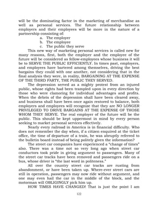 will be the dominating factor in the marketing of merchandise as
well as personal services. The future relationship between
employers and their employees will be more in the nature of a
partnership consisting of:
              a. The employer
              b. The employee
              c. The public they serve
       This new way of marketing personal services is called new for
many reasons, first, both the employer and the employee of the
future will be considered as fellow-employees whose business it will
be to SERVE THE PUBLIC EFFICIENTLY. In times past, employers,
and employees have bartered among themselves, driving the best
bargains they could with one another, not considering that in the
final analysis they were, in reality, BARGAINING AT THE EXPENSE
OF THE THIRD PARTY, THE PUBLIC THEY SERVED.
       The depression served as a mighty protest from an injured
public, whose rights had been trampled upon in every direction by
those who were clamoring for individual advantages and profits.
When the debris of the depression shall have been cleared away,
and business shall have been once again restored to balance, both
employers and employees will recognize that they are NO LONGER
PRIVILEGED TO DRIVE BARGAINS AT THE EXPENSE OF THOSE
WHOM THEY SERVE. The real employer of the future will be the
public. This should be kept uppermost in mind by every person
seeking to market personal services effectively.
       Nearly every railroad in America is in financial difficulty. Who
does not remember the day when, if a citizen enquired at the ticket
office, the time of departure of a train, he was abruptly referred to
the bulletin board instead of being politely given the information?
       The street car companies have experienced a “change of times”
also. There was a time not so very long ago when street car
conductors took pride in giving argument to passengers. Many of
the street car tracks have been removed and passengers ride on a
bus, whose driver is “the last word in politeness.”
       All over the country street car tracks are rusting from
abandonment, or have been taken up. Where-ever street cars are
still in operation, passengers may now ride without argument, and
one may even hail the car in the middle of the block, and the
motorman will OBLIGINGLY pick him up.
       HOW TIMES HAVE CHANGED! That is just the point I am
                                  122
 