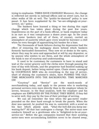 trying to emphasize. TIMES HAVE CHANGED! Moreover, the change
is reflected not merely in railroad offices and on street cars, but in
other walks of life as well. The “public-be-damned” policy is now
passé. It has been supplanted by the “we-are-obligingly-at-your-
service, sir,” policy.
      The bankers have learned a thing or two during this rapid
change which has taken place during the past few years.
Impoliteness on the part of a bank official, or bank employee today
is as rare as it was conspicuous a dozen years ago. In the years
past, some bankers (not all of them, of course), carried an
atmosphere of austerity which gave every would-be borrower a chill
when he even thought of approaching his banker for a loan.
      The thousands of bank failures during the depression had the
effect of removing the mahogany doors behind which bankers
formerly barricaded themselves. They now sit at desks in the open,
where they may be seen and approached at will by any depositor, or
by anyone who wishes to see them, and the whole atmosphere of
the bank is one of courtesy and understanding.
      It used to be customary for customers to have to stand and
wait at the corner grocery until the clerks were through passing the
time of day with friends, and the proprietor had finished making up
his bank deposit, before being waited upon. Chain stores, managed
by COURTEOUS MEN who do everything in the way of service,
short of shining the customer’s shoes, have PUSHED THE OLD-
TIME MERCHANTS INTO THE BACKGROUND. TIME MARCHES
ON!
      “Courtesy”      and  “Service”    are    the    watch-words   of
merchandising today, and apply to the person who is marketing
personal services even more directly than to the employer whom he
serves, because, in the final analysis, both the employer and his
employee are EMPLOYED BY THE PUBLIC THEY SERVE. If they fail
to serve well, they pay by the loss of their privilege of serving.
      We can all remember the time when the gas-meter reader
pounded on the door hard enough to break the panels. When the
door was opened, he pushed his way in, uninvited, with a scowl on
his face which plainly said, “what-the-hell-did-you-keep-me-
waiting-for?” All that has undergone a change. The meter-man now
conducts himself as a gentleman who is “delighted-to-be-at-your-
service-sir.” Before the gas companies learned that their scowling
meter-men were accumulating liabilities never to be cleared away,
                                 123
 