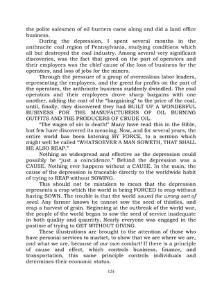 the polite salesmen of oil burners came along and did a land office
business.
      During the depression, I spent several months in the
anthracite coal region of Pennsylvania, studying conditions which
all but destroyed the coal industry. Among several very significant
discoveries, was the fact that greed on the part of operators and
their employees was the chief cause of the loss of business for the
operators, and loss of jobs for the miners.
      Through the pressure of a group of overzealous labor leaders,
representing the employees, and the greed for profits on the part of
the operators, the anthracite business suddenly dwindled. The coal
operators and their employees drove sharp bargains with one
another, adding the cost of the “bargaining” to the price of the coal,
until, finally, they discovered they had BUILT UP A WONDERFUL
BUSINESS FOR THE MANUFACTURERS OF OIL BURNING
OUTFITS AND THE PRODUCERS OF CRUDE OIL.
      “The wages of sin is death!” Many have read this in the Bible,
but few have discovered its meaning. Now, and for several years, the
entire world has been listening BY FORCE, to a sermon which
might well be called “WHATSOEVER A MAN SOWETH, THAT SHALL
HE ALSO REAP.”
      Nothing as widespread and effective as the depression could
possibly be “just a coincidence.” Behind the depression was a
CAUSE. Nothing ever happens without a CAUSE. In the main, the
cause of the depression is traceable directly to the worldwide habit
of trying to REAP without SOWING.
      This should not be mistaken to mean that the depression
represents a crop which the world is being FORCED to reap without
having SOWN. The trouble is that the world sowed the wrong sort of
seed. Any farmer knows he cannot sow the seed of thistles, and
reap a harvest of grain. Beginning at the outbreak of the world war,
the people of the world began to sow the seed of service inadequate
in both quality and quantity. Nearly everyone was engaged in the
pastime of trying to GET WITHOUT GIVING.
      These illustrations are brought to the attention of those who
have personal services to market, to show that we are where we are,
and what we are, because of our own conduct! If there is a principle
of cause and effect, which controls business, finance, and
transportation, this same principle controls individuals and
determines their economic status.
                                 124
 