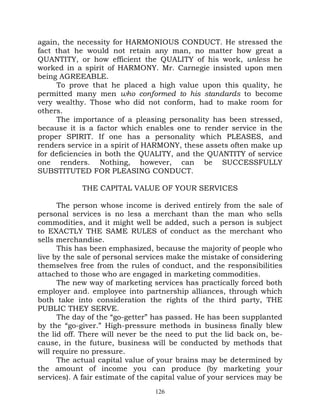 again, the necessity for HARMONIOUS CONDUCT. He stressed the
fact that he would not retain any man, no matter how great a
QUANTITY, or how efficient the QUALITY of his work, unless he
worked in a spirit of HARMONY. Mr. Carnegie insisted upon men
being AGREEABLE.
     To prove that he placed a high value upon this quality, he
permitted many men who conformed to his standards to become
very wealthy. Those who did not conform, had to make room for
others.
     The importance of a pleasing personality has been stressed,
because it is a factor which enables one to render service in the
proper SPIRIT. If one has a personality which PLEASES, and
renders service in a spirit of HARMONY, these assets often make up
for deficiencies in both the QUALITY, and the QUANTITY of service
one renders. Nothing, however, can be SUCCESSFULLY
SUBSTITUTED FOR PLEASING CONDUCT.

            THE CAPITAL VALUE OF YOUR SERVICES

      The person whose income is derived entirely from the sale of
personal services is no less a merchant than the man who sells
commodities, and it might well be added, such a person is subject
to EXACTLY THE SAME RULES of conduct as the merchant who
sells merchandise.
      This has been emphasized, because the majority of people who
live by the sale of personal services make the mistake of considering
themselves free from the rules of conduct, and the responsibilities
attached to those who are engaged in marketing commodities.
      The new way of marketing services has practically forced both
employer and. employee into partnership alliances, through which
both take into consideration the rights of the third party, THE
PUBLIC THEY SERVE.
      The day of the “go-getter” has passed. He has been supplanted
by the “go-giver.” High-pressure methods in business finally blew
the lid off. There will never be the need to put the lid back on, be-
cause, in the future, business will be conducted by methods that
will require no pressure.
      The actual capital value of your brains may be determined by
the amount of income you can produce (by marketing your
services). A fair estimate of the capital value of your services may be
                                  126
 