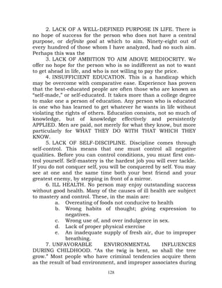 2. LACK OF A WELL-DEFINED PURPOSE IN LIFE. There is
no hope of success for the person who does not have a central
purpose, or definite goal at which to aim. Ninety-eight out of
every hundred of those whom I have analyzed, had no such aim.
Perhaps this was the
      3. LACK OF AMBITION TO AIM ABOVE MEDIOCRITY. We
offer no hope for the person who is so indifferent as not to want
to get ahead in life, and who is not willing to pay the price.
      4. INSUFFICIENT EDUCATION. This is a handicap which
may be overcome with comparative ease. Experience has proven
that the best-educated people are often those who are known as
“self-made,” or self-educated. It takes more than a college degree
to make one a person of education. Any person who is educated
is one who has learned to get whatever he wants in life without
violating the rights of others. Education consists, not so much of
knowledge, but of knowledge effectively and persistently
APPLIED. Men are paid, not merely for what they know, but more
particularly for WHAT THEY DO WITH THAT WHICH THEY
KNOW.
      5. LACK OF SELF-DISCIPLINE. Discipline comes through
self-control. This means that one must control all negative
qualities. Before you can control conditions, you must first con-
trol yourself. Self-mastery is the hardest job you will ever tackle.
If you do not conquer self, you will be conquered by self. You may
see at one and the same time both your best friend and your
greatest enemy, by stepping in front of a mirror.
      6. ILL HEALTH. No person may enjoy outstanding success
without good health. Many of the causes of ill health are subject
to mastery and control. These, in the main are:
          a. Overeating of foods not conducive to health
          b. Wrong habits of thought; giving expression to
              negatives.
          c. Wrong use of, and over indulgence in sex.
          d. Lack of proper physical exercise
          e. An inadequate supply of fresh air, due to improper
              breathing.
      7. UNFAVORABLE          ENVIRONMENTAL            INFLUENCES
DURING CHILDHOOD. “As the twig is bent, so shall the tree
grow.” Most people who have criminal tendencies acquire them
as the result of bad environment, and improper associates during
                               128
 