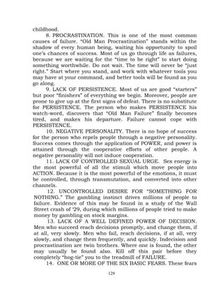 childhood.
      8. PROCRASTINATION. This is one of the most common
causes of failure. “Old Man Procrastination” stands within the
shadow of every human being, waiting his opportunity to spoil
one’s chances of success. Most of us go through life as failures,
because we are waiting for the “time to be right” to start doing
something worthwhile. Do not wait. The time will never be “just
right.” Start where you stand, and work with whatever tools you
may have at your command, and better tools will be found as you
go along.
      9. LACK OF PERSISTENCE. Most of us are good “starters”
but poor “finishers” of everything we begin. Moreover, people are
prone to give up at the first signs of defeat. There is no substitute
for PERSISTENCE. The person who makes PERSISTENCE his
watch-word, discovers that “Old Man Failure” finally becomes
tired, and makes his departure. Failure cannot cope with
PERSISTENCE.
      10. NEGATIVE PERSONALITY. There is no hope of success
for the person who repels people through a negative personality.
Success comes through the application of POWER, and power is
attained through the cooperative efforts of other people. A
negative personality will not induce cooperation.
      11. LACK OF CONTROLLED SEXUAL URGE. Sex energy is
the most powerful of all the stimuli which move people into
ACTION. Because it is the most powerful of the emotions, it must
be controlled, through transmutation, and converted into other
channels.
       12. UNCONTROLLED DESIRE FOR “SOMETHING FOR
 NOTHING.” The gambling instinct drives millions of people to
 failure. Evidence of this may be found in a study of the Wall
 Street crash of ‘29, during which millions of people tried to make
 money by gambling on stock margins.
       13. LACK OF A WELL DEFINED POWER OF DECISION.
 Men who succeed reach decisions promptly, and change them, if
 at all, very slowly. Men who fail, reach decisions, if at all, very
 slowly, and change them frequently, and quickly. Indecision and
 procrastination are twin brothers. Where one is found, the other
 may usually be found also. Kill off this pair before they
 completely “hog-tie” you to the treadmill of FAILURE.
      14. ONE OR MORE OF THE SIX BASIC FEARS. These fears
                               129
 
