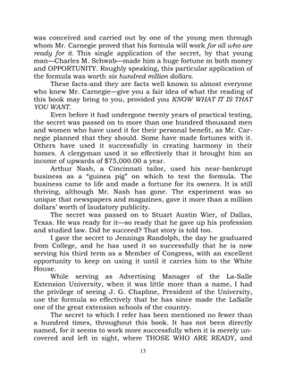 was conceived and carried out by one of the young men through
whom Mr. Carnegie proved that his formula will work for all who are
ready for it. This single application of the secret, by that young
man—Charles M. Schwab—made him a huge fortune in both money
and OPPORTUNITY. Roughly speaking, this particular application of
the formula was worth six hundred million dollars.
      These facts-and they are facts well known to almost everyone
who knew Mr. Carnegie—give you a fair idea of what the reading of
this book may bring to you, provided you KNOW WHAT IT IS THAT
YOU WANT.
      Even before it had undergone twenty years of practical testing,
the secret was passed on to more than one hundred thousand men
and women who have used it for their personal benefit, as Mr. Car-
negie planned that they should. Some have made fortunes with it.
Others have used it successfully in creating harmony in their
homes. A clergyman used it so effectively that it brought him an
income of upwards of $75,000.00 a year.
      Arthur Nash, a Cincinnati tailor, used his near-bankrupt
business as a “guinea pig” on which to test the formula. The
business came to life and made a fortune for its owners. It is still
thriving, although Mr. Nash has gone. The experiment was so
unique that newspapers and magazines, gave it more than a million
dollars’ worth of laudatory publicity.
      The secret was passed on to Stuart Austin Wier, of Dallas,
Texas. He was ready for it—so ready that he gave up his profession
and studied law. Did he succeed? That story is told too.
      I gave the secret to Jennings Randolph, the day he graduated
from College, and he has used it so successfully that he is now
serving his third term as a Member of Congress, with an excellent
opportunity to keep on using it until it carries him to the White
House.
      While serving as Advertising Manager of the La-Salle
Extension University, when it was little more than a name, I had
the privilege of seeing J. G. Chapline, President of the University,
use the formula so effectively that he has since made the LaSalle
one of the great extension schools of the country.
      The secret to which I refer has been mentioned no fewer than
a hundred times, throughout this book. It has not been directly
named, for it seems to work more successfully when it is merely un-
covered and left in sight, where THOSE WHO ARE READY, and
                                 13
 