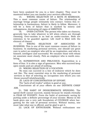 have been analyzed for you in a later chapter. They must be
mastered before you can market your services effectively.
      15.     WRONG SELECTION OF A MATE IN MARRIAGE.
This a most common cause of failure. The relationship of
marriage brings people intimately into contact. Unless this re-
lationship is harmonious, failure is likely to follow. Moreover, it
will be a form of failure that is marked by misery and
unhappiness, destroying all signs of AMBITION.
      16.     OVER-CAUTION. The person who takes no chances,
generally has to take whatever is left when others are through
choosing. Over-caution is as bad as under-caution. Both are
extremes to be guarded against. Life itself is filled with the
element of chance.
      17.     WRONG         SELECTION      OF    ASSOCIATES     IN
BUSINESS. This is one of the most common causes of failure in
business. In marketing personal services, one should use great
care to select an employer who will be an inspiration, and who is,
himself, intelligent and successful. We emulate those with whom
we associate most closely. Pick an employer who is worth emu-
lating.
      18. SUPERSTITION AND PREJUDICE. Superstition is a
form of fear. It is also a sign of ignorance. Men who succeed keep
open minds and are afraid of nothing.
      19. WRONG SELECTION OF A VOCATION.
       No man can succeed in a line of endeavor which he does
 not like. The most essential step in the marketing of personal
 services is that of selecting an occupation into which you can
 throw yourself wholeheartedly.
       20. LACK OF CONCENTRATION OF EFFORT.
       The “jack-of-all-trades” seldom is good at any.
      Concentrate all of your efforts on one DEFINITE CHIEF
 AIM.
      21. THE HABIT OF INDISCRIMINATE SPENDING. The
spend-thrift cannot succeed, mainly because he stands eternally
in FEAR OF POVERTY. Form the habit of systematic saving by
putting aside a definite percentage of your income. Money in the
bank gives one a very safe foundation of COURAGE when bar-
gaining for the sale of personal services. Without money, one
must take what one is offered, and be glad to get it.
      22. LACK OF ENTHUSIASM. Without enthusiasm one
                              130
 