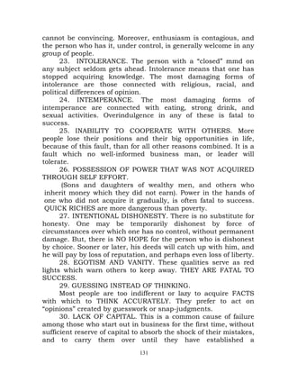 cannot be convincing. Moreover, enthusiasm is contagious, and
the person who has it, under control, is generally welcome in any
group of people.
      23. INTOLERANCE. The person with a “closed” mmd on
any subject seldom gets ahead. Intolerance means that one has
stopped acquiring knowledge. The most damaging forms of
intolerance are those connected with religious, racial, and
political differences of opinion.
      24. INTEMPERANCE. The most damaging forms of
intemperance are connected with eating, strong drink, and
sexual activities. Overindulgence in any of these is fatal to
success.
      25. INABILITY TO COOPERATE WITH OTHERS. More
people lose their positions and their big opportunities in life,
because of this fault, than for all other reasons combined. It is a
fault which no well-informed business man, or leader will
tolerate.
      26. POSSESSION OF POWER THAT WAS NOT ACQUIRED
THROUGH SELF EFFORT.
       (Sons and daughters of wealthy men, and others who
 inherit money which they did not earn). Power in the hands of
 one who did not acquire it gradually, is often fatal to success.
 QUICK RICHES are more dangerous than poverty.
      27. INTENTIONAL DISHONESTY. There is no substitute for
honesty. One may be temporarily dishonest by force of
circumstances over which one has no control, without permanent
damage. But, there is NO HOPE for the person who is dishonest
by choice. Sooner or later, his deeds will catch up with him, and
he will pay by loss of reputation, and perhaps even loss of liberty.
      28. EGOTISM AND VANITY. These qualities serve as red
lights which warn others to keep away. THEY ARE FATAL TO
SUCCESS.
      29. GUESSING INSTEAD OF THINKING.
      Most people are too indifferent or lazy to acquire FACTS
with which to THINK ACCURATELY. They prefer to act on
“opinions” created by guesswork or snap-judgments.
      30. LACK OF CAPITAL. This is a common cause of failure
among those who start out in business for the first time, without
sufficient reserve of capital to absorb the shock of their mistakes,
and to carry them over until they have established a
                               131
 