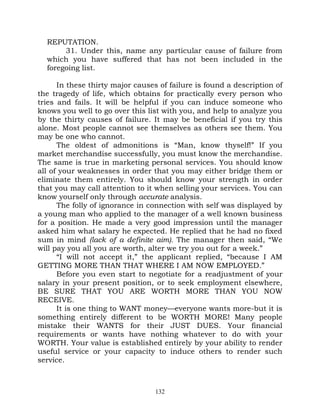 REPUTATION.
       31. Under this, name any particular cause of failure from
  which you have suffered that has not been included in the
  foregoing list.

      In these thirty major causes of failure is found a description of
the tragedy of life, which obtains for practically every person who
tries and fails. It will be helpful if you can induce someone who
knows you well to go over this list with you, and help to analyze you
by the thirty causes of failure. It may be beneficial if you try this
alone. Most people cannot see themselves as others see them. You
may be one who cannot.
      The oldest of admonitions is “Man, know thyself!” If you
market merchandise successfully, you must know the merchandise.
The same is true in marketing personal services. You should know
all of your weaknesses in order that you may either bridge them or
eliminate them entirely. You should know your strength in order
that you may call attention to it when selling your services. You can
know yourself only through accurate analysis.
      The folly of ignorance in connection with self was displayed by
a young man who applied to the manager of a well known business
for a position. He made a very good impression until the manager
asked him what salary he expected. He replied that he had no fixed
sum in mind (lack of a definite aim). The manager then said, “We
will pay you all you are worth, alter we try you out for a week.”
      “I will not accept it,” the applicant replied, “because I AM
GETTING MORE THAN THAT WHERE I AM NOW EMPLOYED.”
      Before you even start to negotiate for a readjustment of your
salary in your present position, or to seek employment elsewhere,
BE SURE THAT YOU ARE WORTH MORE THAN YOU NOW
RECEIVE.
      It is one thing to WANT money—everyone wants more-but it is
something entirely different to be WORTH MORE! Many people
mistake their WANTS for their JUST DUES. Your financial
requirements or wants have nothing whatever to do with your
WORTH. Your value is established entirely by your ability to render
useful service or your capacity to induce others to render such
service.



                                  132
 