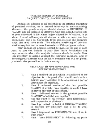TAKE INVENTORY OF YOURSELF
             28 QUESTIONS YOU SHOULD ANSWER

      Annual self-analysis is an essential in the effective marketing
of personal services, as is annual inventory in merchandising.
Moreover, the yearly analysis should disclose a DECREASE IN
FAULTS, and an increase in VIRTUES. One goes ahead, stands still,
or goes backward in life. One’s object should be, of course, to go
ahead. Annual self-analysis will disclose whether advancement has
been, made, and if so, how much. It will also disclose any backward
steps one may have made. The effective marketing of personal
services requires one to move forward even if the progress is slow.
      Your annual self-analysis should be made at the end of each
year, so you can include in your New Year’s Resolutions any
improvements which the analysis indicates should be made. Take
this inventory by asking yourself the following questions, and by
checking your answers with the aid of someone who will not permit
you to deceive yourself as to their accuracy.

                SELF-ANALYSIS QUESTIONNAIRE FOR
                      PERSONAL INVENTORY

        1.       Have I attained the goal which I established as my
                 objective for this year? (You should work with a
                 definite yearly objective to be attained as a part of
                 your major life objective).
        2.       Have I delivered service of the best possible
                 QUALITY of which I was capable, or could I have
                 improved any part of this service?
        3.       Have I delivered service in the greatest possible
                 QUANTITY of which I was capable?
        4.       Has the spirit of my conduct been harmonious,
                 and cooperative at all times?
        5.       Have I permitted the habit of PROCRASTINATION
                 to decrease my efficiency, and if so, to what
                 extent?
        6.       Have I improved my PERSONALITY, and if so, in
                 what ways?
        7.       Have I been PERSISTENT in following my plans
                                 133
 