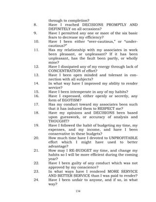 through to completion?
8.    Have I reached DECISIONS PROMPTLY AND
      DEFINITELY on all occasions?
9.    Have I permitted any one or more of the six basic
      fears to decrease my efficiency?
10.   Have I been either “over-cautious,” or “under-
      cautious?”
11.   Has my relationship with my associates in work
      been pleasant, or unpleasant? If it has been
      unpleasant, has the fault been partly, or wholly
      mine?
12.   Have I dissipated any of my energy through lack of
      CONCENTRATION of effort?
13.   Have I been open minded and tolerant in con-
      nection with all subjects?
14.   In what way have I improved my ability to render
      service?
15.   Have I been intemperate in any of my habits?
16.   Have I expressed, either openly or secretly, any
      form of EGOTISM?
17.   Has my conduct toward my associates been such
      that it has induced them to RESPECT me?
18.   Have my opinions and DECISIONS been based
      upon guesswork, or accuracy of analysis and
      THOUGHT?
19.   Have I followed the habit of budgeting my time, my
      expenses, and my income, and have I been
      conservative in these budgets?
20.   How much time have I devoted to UNPROFITABLE
      effort which I might have used to better
      advantage?
21.   How may I RE-BUDGET my time, and change my
      habits so I will be more efficient during the coming
      year?
22.   Have I been guilty of any conduct which was not
      approved by my conscience?
23.   In what ways have I rendered MORE SERVICE
      AND BETTER SERVICE than I was paid to render?
24.   Have I been unfair to anyone, and if so, in what
      way?
                     134
 