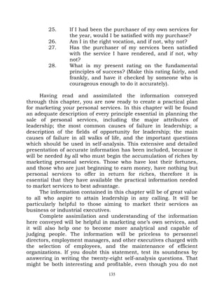 25.     If I had been the purchaser of my own services for
                 the year, would I be satisfied with my purchase?
         26.     Am I in the right vocation, and if not, why not?
         27.     Has the purchaser of my services been satisfied
                 with the service I have rendered, and if not, why
                 not?
         28.     What is my present rating on the fundamental
                 principles of success? (Make this rating fairly, and
                 frankly, and have it checked by someone who is
                 courageous enough to do it accurately).

      Having read and assimilated the information conveyed
through this chapter, you are now ready to create a practical plan
for marketing your personal services. In this chapter will be found
an adequate description of every principle essential in planning the
sale of personal services, including the major attributes of
leadership; the most common causes of failure in leadership; a
description of the fields of opportunity for leadership; the main
causes of failure in all walks of life, and the important questions
which should be used in self-analysis. This extensive and detailed
presentation of accurate information has been included, because it
will be needed by all who must begin the accumulation of riches by
marketing personal services. Those who have lost their fortunes,
and those who are just beginning to earn money, have nothing but
personal services to offer in return for riches, therefore it is
essential that they have available the practical information needed
to market services to best advantage.
      The information contained in this chapter will be of great value
to all who aspire to attain leadership in any calling. It will be
particularly helpful to those aiming to market their services as
business or industrial executives.
      Complete assimilation and understanding of the information
here conveyed will be helpful in marketing one’s own services, and
it will also help one to become more analytical and capable of
judging people. The information will be priceless to personnel
directors, employment managers, and other executives charged with
the selection of employees, and the maintenance of efficient
organizations. If you doubt this statement, test its soundness by
answering in writing the twenty-eight self-analysis questions. That
might be both interesting and profitable, even though you do not
                                 135
 