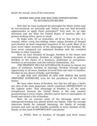 doubt the sound -ness of the statement.

       WHERE AND HOW ONE MAY FIND OPPORTUNITIES
                TO ACCUMULATE RICHES

     Now that we have analyzed the principles by which riches may
be accumulated, we naturally ask, “where may one find favorable
opportunities to apply these principles?” Very well, let us take
inventory and see what the United States of America offer the
person seeking riches, great or small.
     To begin with, let us remember, all of us, that we live in a
country where every law-abiding citizen enjoys freedom of thought
and freedom of deed unequaled anywhere in the world. Most of us
have never taken inventory of the advantages of this freedom. We
have never compared our unlimited freedom with the curtailed
freedom in other countries.
     Here we have freedom of thought, freedom in the choice and
enjoyment of education, freedom in religion, freedom in politics,
freedom in the choice of a business, profession or occupation,
freedom to accumulate and own without molestation, ALL
     THE PROPERTY WE CAN ACCUMULATE, freedom to choose our
place of residence, freedom in marriage, freedom through equal
opportunity to all races, freedom of travel from one state to another,
freedom in our choice of foods, and freedom
     to AIM FOR ANY STATION IN LIFE FOR WHICH WE HAVE
PREPARED OURSELVES, even for the presidency of the United
States.
     We have other forms of freedom, but this list will give a bird’s
eye view of the most important, which constitute OPPORTUNITY of
the highest order. This advantage of freedom is all the more
conspicuous because the United States is the only country
guaranteeing to every citizen, whether native born or naturalized, so
broad and varied a list of freedom.
     Next, let us recount some of the blessings which our
widespread freedom has placed within our hands. Take the average
American family for example (meaning, the family of average
income) and sum up the benefits available to every member of the
family, in this land of OPPORTUNITY and plenty!

        a. FOOD. Next to freedom of thought and deed comes
                                 136
 