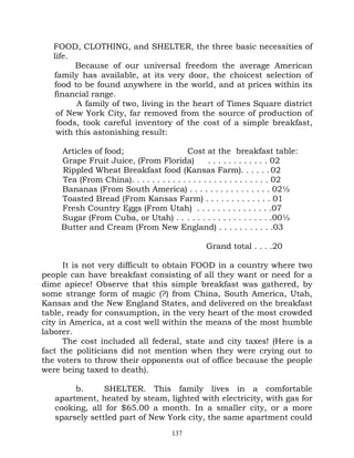 FOOD, CLOTHING, and SHELTER, the three basic necessities of
   life.
         Because of our universal freedom the average American
   family has available, at its very door, the choicest selection of
   food to be found anywhere in the world, and at prices within its
   financial range.
         A family of two, living in the heart of Times Square district
    of New York City, far removed from the source of production of
    foods, took careful inventory of the cost of a simple breakfast,
    with this astonishing result:

     Articles of food;                     Cost at the breakfast table:
     Grape Fruit Juice, (From Florida)             . . . . . . . . . . . . 02
     Rippled Wheat Breakfast food (Kansas Farm). . . . . . 02
     Tea (From China). . . . . . . . . . . . . . . . . . . . . . . . . . . 02
     Bananas (From South America) . . . . . . . . . . . . . . . . 02½
     Toasted Bread (From Kansas Farm) . . . . . . . . . . . . . 01
     Fresh Country Eggs (From Utah) . . . . . . . . . . . . . . .07
     Sugar (From Cuba, or Utah) . . . . . . . . . . . . . . . . . . .00½
     Butter and Cream (From New England) . . . . . . . . . . .03

                                                 Grand total . . . .20

      It is not very difficult to obtain FOOD in a country where two
people can have breakfast consisting of all they want or need for a
dime apiece! Observe that this simple breakfast was gathered, by
some strange form of magic (?) from China, South America, Utah,
Kansas and the New England States, and delivered on the breakfast
table, ready for consumption, in the very heart of the most crowded
city in America, at a cost well within the means of the most humble
laborer.
      The cost included all federal, state and city taxes! (Here is a
fact the politicians did not mention when they were crying out to
the voters to throw their opponents out of office because the people
were being taxed to death).

        b.      SHELTER. This family lives in a comfortable
   apartment, heated by steam, lighted with electricity, with gas for
   cooking, all for $65.00 a month. In a smaller city, or a more
   sparsely settled part of New York city, the same apartment could
                                      137
 