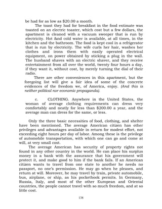 be had for as low as $20.00 a month.
          The toast they had for breakfast in the food estimate was
    toasted on an electric toaster, which cost but a few dollars, the
    apartment is cleaned with a vacuum sweeper that is run by
    electricity. Hot &nd cold water is available, at all times, in the
    kitchen and the bathroom. The food is kept cool in a refrigerator
    that is run by electricity. The wife curls her hair, washes her
    clothes and irons them with easily operated electrical
    equipment, on power obtained by sticking a plug in the wall.
    The husband shaves with an electric shaver, and they receive
    entertainment from all over the world, twenty four hours a day,
    if they want it, without cost, by merely turning the dial of their
    radio.
         There are other conveniences in this apartment, but the
   foregoing list will give a fair idea of some of the concrete
   evidences of the freedom we, of America, enjoy. (And this is
   neither political nor economic propaganda).

        c.    CLOTHING. Anywhere in the United States, the
   woman of average clothing requirements can dress very
   comfortably and neatly for less than $200.00 a year, and the
   average man can dress for the same, or less.

       Only the three basic necessities of food, clothing, and shelter
have been mentioned. The average American citizen has other
privileges and advantages available in return for modest effort, not
exceeding eight hours per day of labor. Among these is the privilege
of automobile transportation, with which one can go and come at
will, at very small cost.
       The average American has security of property rights not
found in any other country in the world. He can place his surplus
money in a bank with the assurance that his government will
protect it, and make good to him if the bank fails. If an American
citizen wants to travel from one state to another he needs no
passport, no one’s permission. He may go when he pleases, and
return at will. Moreover, he may travel by train, private automobile,
bus, airplane, or ship, as his pocketbook permits. In Germany,
Russia, Italy, and most of the other European and Oriental
countries, the people cannot travel with so much freedom, and at so
little cost.
                                 138
 