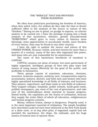 THE “MIRACLE” THAT HAS PROVIDED
                         THESE BLESSINGS

      We often hear politicians proclaiming the freedom of America,
when they solicit votes, but seldom do they take the time or devote
sufficient effort to the analysis of the source or nature of this
“freedom.” Having no axe to grind, no grudge to express, no ulterior
motives to be carried out, I have the privilege of going into a frank
analysis of that mysterious, abstract, greatly misunderstood
“SOMETHING” which gives to every citizen of America more
blessings, more opportunities to accumulate wealth, more freedom
of every nature, than may be found in any other country.
      I have the right to analyze the source and nature of this
UNSEEN POWER, because I know, and have known for more than a
quarter of a century, many of the men who organized that power,
and many who are now responsible for its maintenance.
      The name of this mysterious benefactor of mankind is
CAPITAL!
      CAPITAL consists not alone of money, but more particularly of
highly organized, intelligent groups of men who plan ways and
means of using money efficiently for the good of the public, and
profitably to themselves.
      These groups consist of scientists, educators, chemists,
inventors, business analysts, publicity men, transportation experts,
accountants, lawyers, doctors, and both men and women who have
highly specialized knowledge in all fields of industry and business.
They pioneer, experiment, and blaze trails in new fields of endeavor.
They support colleges, hospitals, public schools, build good roads,
publish newspapers, pay most of the cost of government, and take
care of the multitudinous detail essential to human progress.
Stated briefly, the capitalists are the brains of civilization, because
they supply the entire fabric of which all education, enlightenment
and human progress consists.
      Money, without brains, always is dangerous. Properly used, it
is the most important essential of civilization. The simple breakfast
here described could not have been delivered to the New York family
at a dime each, or at any other price, if organized capital had not
provided the machinery, the ships, the railroads, and the huge
armies of trained men to operate them.
                                  139
 