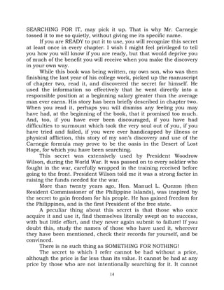 SEARCHING FOR IT, may pick it up. That is why Mr. Carnegie
tossed it to me so quietly, without giving me its specific name.
      If you are READY to put it to use, you will recognize this secret
at least once in every chapter. I wish I might feel privileged to tell
you how you will know if you are ready, but that would deprive you
of much of the benefit you will receive when you make the discovery
in your own way.
      While this book was being written, my own son, who was then
finishing the last year of his college work, picked up the manuscript
of chapter two, read it, and discovered the secret for himself. He
used the information so effectively that he went directly into a
responsible position at a beginning salary greater than the average
man ever earns. His story has been briefly described in chapter two.
When you read it, perhaps you will dismiss any feeling you may
have had, at the beginning of the book, that it promised too much.
And, too, if you have ever been discouraged, if you have had
difficulties to surmount which took the very soul out of you, if you
have tried and failed, if you were ever handicapped by illness or
physical affliction, this story of my son’s discovery and use of the
Carnegie formula may prove to be the oasis in the Desert of Lost
Hope, for which you have been searching.
      This secret was extensively used by President Woodrow
Wilson, during the World War. It was passed on to every soldier who
fought in the war, carefully wrapped in the training received before
going to the front. President Wilson told me it was a strong factor in
raising the funds needed for the war.
      More than twenty years ago, Hon. Manuel L. Quezon (then
Resident Commissioner of the Philippine Islands), was inspired by
the secret to gain freedom for his people. He has gained freedom for
the Philippines, and is the first President of the free state.
      A peculiar thing about this secret is that those who once
acquire it and use it, find themselves literally swept on to success,
with but little effort, and they never again submit to failure! If you
doubt this, study the names of those who have used it, wherever
they have been mentioned, check their records for yourself, and be
convinced.
      There is no such thing as SOMETHING FOR NOTHING!
      The secret to which I refer cannot be had without a price,
although the price is far less than its value. It cannot be had at any
price by those who are not intentionally searching for it. It cannot
                                  14
 