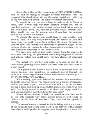 Some slight idea of the importance of ORGANIZED CAPITAL
may be had by trying to imagine yourself burdened with the
responsibility of collecting, without the aid of capital, and delivering
to the New York City family, the simple breakfast described.
      To supply the tea, you would have to make a trip to China or
India, both a very long way from America. Unless you are an
excellent swimmer, you would become rather tired before making
the round trip. Then, too, another problem would confront you.
What would you use for money, even if you had the physical
endurance to swim the ocean?
      To supply the sugar, you would have to take another long
swim to Cuba, or a long walk to the sugar beet section of Utah. But
even then, you might come back without the sugar, because or-
ganized effort and money are necessary to produce sugar, to say
nothing of what is required to refine, transport, and deliver it to the
breakfast table anywhere in the United States.
      The eggs, you could deliver easily enough from the barn yards
near New York City, but you would have a very long walk to Florida
and return, before you could serve the two glasses of grapefruit
juice.
      You would have another long walk, to Kansas, or one of the
other wheat growing states, when you went after the four slices of
wheat bread.
      The Rippled Wheat Biscuits would have to be omitted from the
menu, because they would not be available except through the
labor of a trained organization of men and suitable machinery, ALL
OF WHICH CALL FOR CAPITAL.
      While resting, you could take off for another little swim down
to South America, where you would pick up a couple of bananas,
and on your return, you could take a short walk to the nearest farm
having a dairy and pick up some butter and cream. Then your New
York City family would be ready to sit down and enjoy breakfast,
and you could collect your two dimes for your labor!
      Seems absurd, doesn’t it? Well, the procedure described would
be the only possible way these simple items of food could be
delivered to the heart of New York City, if we had no capitalistic
system.
      The sum of money required for the building and maintenance
of the railroads and steam ships used in the delivery of that simple
breakfast is so huge that it staggers one’s imagination. It runs into
                                  140
 