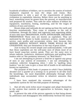 hundreds of millions of dollars, not to mention the armies of trained
employees required to man the ships and trains. But,
transportation is only a part of the requirements of modern
civilization in capitalistic America. Before there can be anything to
haul, something must be grown from the ground, or manufactured
and prepared for market. This calls for more millions of dollars for
equipment, machinery, boxing, marketing, and for the wages of
millions of men and women.
       Steam ships and railroads do not spring up from the earth and
function automatically. They come in response to the call of
civilization, through the labor and ingenuity and organizing ability
of men who have IMAGINATION, FAITH, ENTHUSIASM, DECISION,
PERSISTENCE! These men are known as capitalists. They are
motivated by the desire to build, construct, achieve, render useful
service, earn profits and accumulate riches. And, because they
RENDER SERVICE WITHOUT WHICH THERE WOULD BE NO
CIVILIZATION, they put themselves in the way of great riches.
       Just to keep the record simple and understandable, I will add
that these capitalists are the self-same men of whom most of us
have heard soap-box orators speak. They are the same men to
whom radicals, racketeers, dishonest politicians and grafting labor
leaders refer as “the predatory interests,” or “Wall Street.”
       I am not attempting to present a brief for or against any group
of men or any system of economics. I am not attempting to
condemn collective bargaining when I refer to “grafting labor
leaders,” nor do I aim to give a clean bill of health to all individuals
known as capitalists.
       The purpose of this book—A purpose to which I have faithfully
devoted over a quarter of a century—is to present to all who want
the knowledge, the most dependable philosophy through which
individuals may accumulate riches in whatever amounts they
desire.
       I have here analyzed the economic advantages of the
capitalistic system for the two-fold purpose of showing:

1.   that all who seek riches must recognize and adapt themselves
to the system that controls all approaches to fortunes, large or
small, and
2.   to present the side of the picture opposite to that being shown
by politicians and demagogues who deliberately becloud the issues
                                  141
 