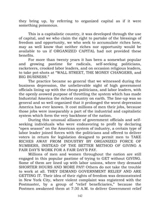 they bring up, by referring to organized capital as if it were
something poisonous.

      This is a capitalistic country, it was developed through the use
of capital, and we who claim the right to partake of the blessings of
freedom and opportunity, we who seek to accumulate riches here,
may as well know that neither riches nor opportunity would be
available to us if ORGANIZED CAPITAL had not provided these
benefits.
      For more than twenty years it has been a somewhat popular
and growing pastime for radicals, self-seeking politicians,
racketeers, crooked labor leaders, and on occasion religious leaders,
to take pot-shots at “WALL STREET, THE MONEY CHANGERS, and
BIG BUSINESS.”
      The practice became so general that we witnessed during the
business depression, the unbelievable sight of high government
officials lining up with the cheap politicians, and labor leaders, with
the openly avowed purpose of throttling the system which has made
Industrial America the richest country on earth. The line-up was so
general and so well organized that it prolonged the worst depression
America has ever known. It cost millions of men their jobs, because
those jobs were inseparably a part of the industrial and capitalistic
system which form the very backbone of the nation.
      During this unusual alliance of government officials and self-
seeking individuals who were endeavoring to profit by declaring
“open season” on the American system of industry, a certain type of
labor leader joined forces with the politicians and offered to deliver
voters in return for legislation designed to permit men to TAKE
RICHES AWAY FROM INDUSTRY BY ORGANIZED FORCE OF
NUMBERS, INSTEAD OF THE BETTER METHOD OF GIVING A
FAIR DAY’S WORK FOR A FAIR DAY’S PAY.
      Millions of men and women throughout the nation are still
engaged in this popular pastime of trying to GET without GIVING.
Some of them are lined up with labor unions, where they demand
SHORTER HOURS AND MORE PAY! Others do not take the trouble
to work at all. THEY DEMAND GOVERNMENT RELIEF AND ARE
GETTING IT. Their idea of their rights of freedom was demonstrated
in New York City, where violent complaint was registered with the
Postmaster, by a group of “relief beneficiaries,” because the
Postmen awakened them at 7:30 A.M. to deliver Government relief
                                  142
 