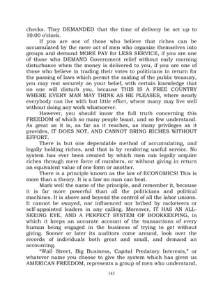 checks. They DEMANDED that the time of delivery be set up to
10:00 o’clock.
      If you are one of those who believe that riches can be
accumulated by the mere act of men who organize themselves into
groups and demand MORE PAY for LESS SERVICE, if you are one
of those who DEMAND Government relief without early morning
disturbance when the money is delivered to you, if you are one of
those who believe in trading their votes to politicians in return for
the passing of laws which permit the raiding of the public treasury,
you may rest securely on your belief, with certain knowledge that
no one will disturb you, because THIS IS A FREE COUNTRY
WHERE EVERY MAN MAY THINK AS HE PLEASES, where nearly
everybody can live with but little effort, where many may live well
without doing any work whatsoever.
      However, you should know the full truth concerning this
FREEDOM of which so many people boast, and so few understand.
As great as it is, as far as it reaches, as many privileges as it
provides, IT DOES NOT, AND CANNOT BRING RICHES WITHOUT
EFFORT.
      There is but one dependable method of accumulating, and
legally holding riches, and that is by rendering useful service. No
system has ever been created by which men can legally acquire
riches through mere force of numbers, or without giving in return
an equivalent value of one form or another.
      There is a principle known as the law of ECONOMICS! This is
more than a theory. It is a law no man can beat.
      Mark well the name of the principle, and remember it, because
it is far more powerful than all the politicians and political
machines. It is above and beyond the control of all the labor unions.
It cannot be swayed, nor influenced nor bribed by racketeers or
self-appointed leaders in any calling. Moreover, IT HAS AN ALL-
SEEING EYE, AND A PERFECT SYSTEM OF BOOKKEEPING, in
which it keeps an accurate account of the transactions of every
human being engaged in the business of trying to get without
giving. Sooner or later its auditors come around, look over the
records of individuals both great and small, and demand an
accounting.
      “Wall Street, Big Business, Capital Predatory Interests,” or
whatever name you choose to give the system which has given us
AMERICAN FREEDOM, represents a group of men who understand,
                                 143
 