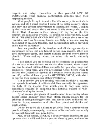 respect, and adapt themselves to this powerful LAW OF
ECONOMICS! Their financial continuation depends upon their
respecting the law.
      Most people living in America like this country, its capitalistic
system and all. I must confess I know of no better country, where
one may find greater opportunities to accumulate riches. Judging
by their acts and deeds, there are some in this country who do not
like it. That, of course is their privilege; if they do not like this
country, its capitalistic system, its boundless opportunities, THEY
HAVE THE PRIVILEGE OF CLEARING OUT! Always there are other
countries, such as Germany, Russia, and Italy, where one may try
one’s hand at enjoying freedom, and accumulating riches providing
one is not too particular.
      America provides all the freedom and all the opportunity to
accumulate riches that any honest person may require. When one
goes hunting for game, one selects hunting grounds where game is
plentiful. When seeking riches, the same rule would naturally
obtain.
      If it is riches you are seeking, do not overlook the possibilities
of a country whose citizens are so rich that women, alone, spend
over two hundred million dollars annually for lip-sticks, rouge and
cosmetics. Think twice, you who are seeking riches, before trying to
destroy the Capitalistic System of a country whose citizens spend
over fifty million dollars a year for GREETING CARDS, with which
to express their appreciation of their FREEDOM!
      If it is money you are seeking, consider carefully a country
that spends hundreds of millions of dollars annually for cigarettes,
the bulk of the income from which goes to only four major
companies engaged in supplying this national builder of “non-
chalance” and “quiet nerves.”
      By all means give plenty of consideration to a country whose
people spend annually more than fifteen million dollars for the
privilege of seeing moving pictures, and toss in a few additional mil-
lions for liquor, narcotics, and other less potent soft drinks and
giggle-waters.
      Do not be in too big a hurry to get away from a country whose
people willingly, even eagerly, hand over millions of dollars annually
for football, baseball, and prize fights.
      And, by all means, STICK by a country whose inhabitants give
up more than a million dollars a year for chewing gum, and another
                                  144
 