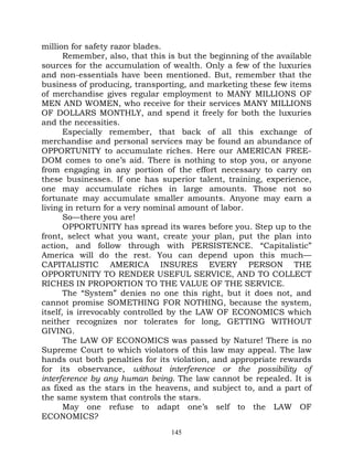 million for safety razor blades.
       Remember, also, that this is but the beginning of the available
sources for the accumulation of wealth. Only a few of the luxuries
and non-essentials have been mentioned. But, remember that the
business of producing, transporting, and marketing these few items
of merchandise gives regular employment to MANY MILLIONS OF
MEN AND WOMEN, who receive for their services MANY MILLIONS
OF DOLLARS MONTHLY, and spend it freely for both the luxuries
and the necessities.
       Especially remember, that back of all this exchange of
merchandise and personal services may be found an abundance of
OPPORTUNITY to accumulate riches. Here our AMERICAN FREE-
DOM comes to one’s aid. There is nothing to stop you, or anyone
from engaging in any portion of the effort necessary to carry on
these businesses. If one has superior talent, training, experience,
one may accumulate riches in large amounts. Those not so
fortunate may accumulate smaller amounts. Anyone may earn a
living in return for a very nominal amount of labor.
       So—there you are!
       OPPORTUNITY has spread its wares before you. Step up to the
front, select what you want, create your plan, put the plan into
action, and follow through with PERSISTENCE. “Capitalistic”
America will do the rest. You can depend upon this much—
CAPITALISTIC AMERICA INSURES EVERY PERSON THE
OPPORTUNITY TO RENDER USEFUL SERVICE, AND TO COLLECT
RICHES IN PROPORTION TO THE VALUE OF THE SERVICE.
       The “System” denies no one this right, but it does not, and
cannot promise SOMETHING FOR NOTHING, because the system,
itself, is irrevocably controlled by the LAW OF ECONOMICS which
neither recognizes nor tolerates for long, GETTING WITHOUT
GIVING.
       The LAW OF ECONOMICS was passed by Nature! There is no
Supreme Court to which violators of this law may appeal. The law
hands out both penalties for its violation, and appropriate rewards
for its observance, without interference or the possibility of
interference by any human being. The law cannot be repealed. It is
as fixed as the stars in the heavens, and subject to, and a part of
the same system that controls the stars.
       May one refuse to adapt one’s self to the LAW OF
ECONOMICS?
                                 145
 