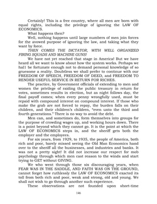Certainly! This is a free country, where all men are born with
equal rights, including the privilege of ignoring the LAW OF
ECONOMICS.
       What happens then?
       Well, nothing happens until large numbers of men join forces
for the avowed purpose of ignoring the law, and taking what they
want by force.
       THEN COMES THE DICTATOR, WITH WELL ORGANIZED
FIRING SQUADS AND MACHINE GUNS!
       We have not yet reached that stage in America! But we have
heard all we want to know about how the system works. Perhaps we
hal1 be fortunate enough not to demand personal knowledge of so
gruesome a reality. Doubtless we shall prefer to continue with our
FREEDOM OF SPEECH, FREEDOM OF DEED, and FREEDOM TO
RENDER USEFUL SERVICE IN RETURN FOR RICHES.
       The practice, by Government officials of extending to men and
women the privilege of raiding the public treasury in return for
votes, sometimes results in election, but as night follows day, the
final payoff comes; when every penny wrongfully used, must be
repaid with compound interest on compound interest. If those who
make the grab are not forced to repay, the burden falls on their
children, and their children’s children, “even unto the third and
fourth generations.” There is no way to avoid the debt.
       Men can, and sometimes do, form themselves into groups for
the purpose of crowding wages up, and working hours down. There
is a point beyond which they cannot go. It is the point at which the
LAW OF ECONOMICS steps in, and the sheriff gets both the
employer and the employees.
       For six years, from 1929, to 1935, the people of America, both
rich and poor, barely missed seeing the Old Man Economics hand
over to the sheriff all the businesses, and industries and banks. It
was not a pretty sight! It did not increase our respect for mob
psychology through which men cast reason to the winds and start
trying to GET without GIVING.
       We who went through those six discouraging years, when
FEAR WAS IN THE SADDLE, AND FAITH WAS ON THE GROUND,
cannot forget how ruthlessly the LAW OF ECONOMICS exacted its
toll from both rich and poor, weak and strong, old and young. We
shall not wish to go through another such experience.
       These observations are not founded upon short-time
                                 146
 