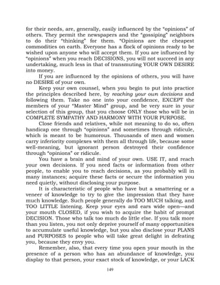 for their needs, are, generally, easily influenced by the “opinions” of
others. They permit the newspapers and the “gossiping” neighbors
to do their “thinking” for them. “Opinions are the cheapest
commodities on earth. Everyone has a flock of opinions ready to be
wished upon anyone who will accept them. If you are influenced by
“opinions” when you reach DECISIONS, you will not succeed in any
undertaking, much less in that of transmuting YOUR OWN DESIRE
into money.
      If you are influenced by the opinions of others, you will have
no DESIRE of your own.
      Keep your own counsel, when you begin to put into practice
the principles described here, by reaching your own decisions and
following them. Take no one into your confidence, EXCEPT the
members of your “Master Mind” group, and be very sure in your
selection of this group, that you choose ONLY those who will be in
COMPLETE SYMPATHY AND HARMONY WITH YOUR PURPOSE.
      Close friends and relatives, while not meaning to do so, often
handicap one through “opinions” and sometimes through ridicule,
which is meant to be humorous. Thousands of men and women
carry inferiority complexes with them all through life, because some
well-meaning, but ignorant person destroyed their confidence
through “opinions” or ridicule.
      You have a brain and mind of your own. USE IT, and reach
your own decisions. If you need facts or information from other
people, to enable you to reach decisions, as you probably will in
many instances; acquire these facts or secure the information you
need quietly, without disclosing your purpose.
      It is characteristic of people who have but a smattering or a
veneer of knowledge to try to give the impression that they have
much knowledge. Such people generally do TOO MUCH talking, and
TOO LITTLE listening. Keep your eyes and ears wide open—and
your mouth CLOSED, if you wish to acquire the habit of prompt
DECISION. Those who talk too much do little else. If you talk more
than you listen, you not only deprive yourself of many opportunities
to accumulate useful knowledge, but you also disclose your PLANS
and PURPOSES to people who will take great delight in defeating
you, because they envy you.
      Remember, also, that every time you open your mouth in the
presence of a person who has an abundance of knowledge, you
display to that person, your exact stock of knowledge, or your LACK
                                  149
 