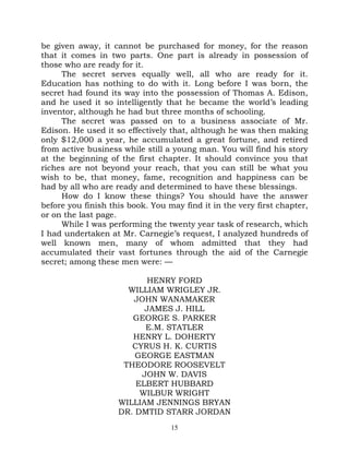be given away, it cannot be purchased for money, for the reason
that it comes in two parts. One part is already in possession of
those who are ready for it.
     The secret serves equally well, all who are ready for it.
Education has nothing to do with it. Long before I was born, the
secret had found its way into the possession of Thomas A. Edison,
and he used it so intelligently that he became the world’s leading
inventor, although he had but three months of schooling.
     The secret was passed on to a business associate of Mr.
Edison. He used it so effectively that, although he was then making
only $12,000 a year, he accumulated a great fortune, and retired
from active business while still a young man. You will find his story
at the beginning of the first chapter. It should convince you that
riches are not beyond your reach, that you can still be what you
wish to be, that money, fame, recognition and happiness can be
had by all who are ready and determined to have these blessings.
     How do I know these things? You should have the answer
before you finish this book. You may find it in the very first chapter,
or on the last page.
     While I was performing the twenty year task of research, which
I had undertaken at Mr. Carnegie’s request, I analyzed hundreds of
well known men, many of whom admitted that they had
accumulated their vast fortunes through the aid of the Carnegie
secret; among these men were: —

                          HENRY FORD
                      WILLIAM WRIGLEY JR.
                       JOHN WANAMAKER
                          JAMES J. HILL
                       GEORGE S. PARKER
                          E.M. STATLER
                       HENRY L. DOHERTY
                       CYRUS H. K. CURTIS
                        GEORGE EASTMAN
                     THEODORE ROOSEVELT
                         JOHN W. DAVIS
                        ELBERT HUBBARD
                         WILBUR WRIGHT
                    WILLIAM JENNINGS BRYAN
                    DR. DMTID STARR JORDAN
                                  15
 