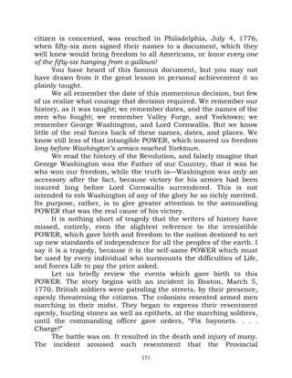 citizen is concerned, was reached in Philadelphia, July 4, 1776,
when fifty-six men signed their names to a document, which they
well knew would bring freedom to all Americans, or leave every one
of the fifty-six hanging from a gallows!
       You have heard of this famous document, but you may not
have drawn from it the great lesson in personal achievement it so
plainly taught.
       We all remember the date of this momentous decision, but few
of us realize what courage that decision required. We remember our
history, as it was taught; we remember dates, and the names of the
men who fought; we remember Valley Forge, and Yorktown; we
remember George Washington, and Lord Cornwallis. But we know
little of the real forces back of these names, dates, and places. We
know still less of that intangible POWER, which insured us freedom
long before Washington’s armies reached Yorktown.
       We read the history of the Revolution, and falsely imagine that
George Washington was the Father of our Country, that it was he
who won our freedom, while the truth is—Washington was only an
accessory after the fact, because victory for his armies had been
insured long before Lord Cornwallis surrendered. This is not
intended to rob Washington of any of the glory he so richly merited.
Its purpose, rather, is to give greater attention to the astounding
POWER that was the real cause of his victory.
       It is nothing short of tragedy that the writers of history have
missed, entirely, even the slightest reference to the irresistible
POWER, which gave birth and freedom to the nation destined to set
up new standards of independence for all the peoples of the earth. I
say it is a tragedy, because it is the self-same POWER which must
be used by every individual who surmounts the difficulties of Life,
and forces Life to pay the price asked.
       Let us briefly review the events which gave birth to this
POWER. The story begins with an incident in Boston, March 5,
1770. British soldiers were patroling the streets, by their presence,
openly threatening the citizens. The colonists resented armed men
marching in their midst. They began to express their resentment
openly, hurling stones as well as epithets, at the marching soldiers,
until the commanding officer gave orders, “Fix bayonets. . . .
Charge!”
       The battle was on. It resulted in the death and injury of many.
The incident aroused such resentment that the Provincial
                                 151
 