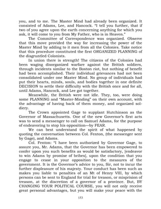 you, and to me. The Master Mind had already been organized. It
consisted of Adams, Lee, and Hancock. “I tell you further, that if
two of you agree upon the earth concerning anything for which you
ask, it will come to you from My Father, who is in Heaven.”
      The Committee of Correspondence was organized. Observe
that this move provided the way for increasing the power of the
Master Mind by adding to it men from all the Colonies. Take notice
that this procedure constituted the first ORGANIZED PLANNING of
the disgruntled Colonists.
      In union there is strength! The citizens of the Colonies had
been waging disorganized warfare against the British soldiers,
through incidents similar to the Boston riot, but nothing of benefit
had been accomplished. Their individual grievances had not been
consolidated under one Master Mind. No group of individuals had
put their hearts, minds, souls, and bodies together in one definite
DECISION to settle their difficulty with the British once and for all,
until Adams, Hancock, and Lee got together.
      Meanwhile, the British were not idle. They, too, were doing
some PLANNING and “Master-Minding” on their own account, with
the advantage of having back of them money, and organized sol-
diery.
      The Crown appointed Gage to supplant Hutchinson as the
Governor of Massachusetts. One of the new Governor’s first acts
was to send a messenger to call on Samuel Adams, for the purpose
of endeavoring to stop his opposition—by FEAR.
      We can best understand the spirit of what happened by
quoting the conversation between Col. Fenton, (the messenger sent
by Gage), and Adams.
      Col. Fenton: “I have been authorized by Governor Gage, to
assure you, Mr. Adams, that the Governor has been empowered to
confer upon you such benefits as would be satisfactory, [endeavor
to win Adams by promise of bribes], upon the condition that you
engage to cease in your opposition to the measures of the
government. It is the Governor’s advice to you, Sir, not to incur the
further displeasure of his majesty. Your conduct has been such as
makes you liable to penalties of an Mt of Henry VIII, by which
persons can be sent to England for trial for treason, or misprision of
treason, at the discretion of a governor of a province. But, BY
CHANGING YOUR POLITICAL COURSE, you will not only receive
great personal advantages, but you will make your peace with the
                                 153
 