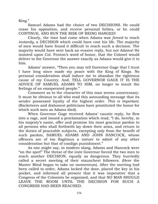 King.”
      Samuel Adams had the choice of two DECISIONS. He could
cease his opposition, and receive personal bribes, or he could
CONTINUE, AND RUN THE RISK OF BEING HANGED!
      Clearly, the time had come when Adams was forced to reach
instantly, a DECISION which could have cost his life. The majority
of men would have found it difficult to reach such a decision. The
majority would have sent back an evasive reply, but not Adams! He
insisted upon Col. Fenton’s word of honor, that the Colonel would
deliver to the Governor the answer exactly as Adams would give it to
him.
      Adams’ answer, “Then you may tell Governor Gage that I trust
I have long since made my peace with the King of Kings. No
personal consideration shall induce me to abandon the righteous
cause of my Country. And, TELL GOVERNOR GAGE IT IS THE
ADVICE OF SAMUEL ADAMS TO HIM, no longer to insult the
feelings of an exasperated people.”
      Comment as to the character of this man seems unnecessary.
It must be obvious to all who read this astounding message that its
sender possessed loyalty of the highest order. This is important.
(Racketeers and dishonest politicians have prostituted the honor for
which such men as Adams died).
      When Governor Gage received Adams’ caustic reply, he flew
into a rage, and issued a proclamation which read, “I do, hereby, in
his majesty’s name, offer and promise his most gracious pardon to
all persons who shall forthwith lay down their arms, and return to
the duties of peaceable subjects, excepting only from the benefit of
such pardon, SAMUEL ADAMS AND JOHN HANCOCK, whose
offences are of too flagitious a nature to admit of any other
consideration but that of condign punishment.”
      As one might say, in modern slang, Adams and Hancock were
“on the spot!” The threat of the irate Governor forced the two men to
reach another DECISION, equally as dangerous. They hurriedly
called a secret meeting of their staunchest followers. (Here the
Master Mind began to take on momentum). After the meeting had
been called to order, Adams locked the door, placed the key in his
pocket, and informed all present that it was imperative that a
Congress of the Colonists be organized, and that NO MAN SHOULD
LEAVE THE ROOM UNTIL THE DECISION FOR SUCH A
CONGRESS HAD BEEN REACHED.
                                 154
 