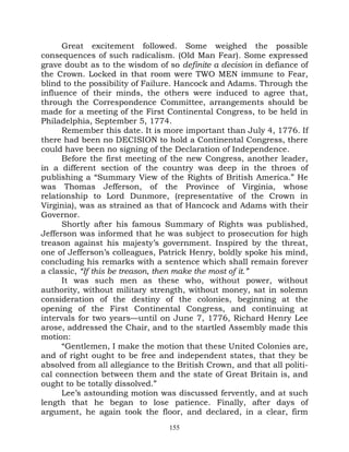 Great excitement followed. Some weighed the possible
consequences of such radicalism. (Old Man Fear). Some expressed
grave doubt as to the wisdom of so definite a decision in defiance of
the Crown. Locked in that room were TWO MEN immune to Fear,
blind to the possibility of Failure. Hancock and Adams. Through the
influence of their minds, the others were induced to agree that,
through the Correspondence Committee, arrangements should be
made for a meeting of the First Continental Congress, to be held in
Philadelphia, September 5, 1774.
      Remember this date. It is more important than July 4, 1776. If
there had been no DECISION to hold a Continental Congress, there
could have been no signing of the Declaration of Independence.
      Before the first meeting of the new Congress, another leader,
in a different section of the country was deep in the throes of
publishing a “Summary View of the Rights of British America.” He
was Thomas Jefferson, of the Province of Virginia, whose
relationship to Lord Dunmore, (representative of the Crown in
Virginia), was as strained as that of Hancock and Adams with their
Governor.
      Shortly after his famous Summary of Rights was published,
Jefferson was informed that he was subject to prosecution for high
treason against his majesty’s government. Inspired by the threat,
one of Jefferson’s colleagues, Patrick Henry, boldly spoke his mind,
concluding his remarks with a sentence which shall remain forever
a classic, “If this be treason, then make the most of it.”
      It was such men as these who, without power, without
authority, without military strength, without money, sat in solemn
consideration of the destiny of the colonies, beginning at the
opening of the First Continental Congress, and continuing at
intervals for two years—until on June 7, 1776, Richard Henry Lee
arose, addressed the Chair, and to the startled Assembly made this
motion:
      “Gentlemen, I make the motion that these United Colonies are,
and of right ought to be free and independent states, that they be
absolved from all allegiance to the British Crown, and that all politi-
cal connection between them and the state of Great Britain is, and
ought to be totally dissolved.”
      Lee’s astounding motion was discussed fervently, and at such
length that he began to lose patience. Finally, after days of
argument, he again took the floor, and declared, in a clear, firm
                                  155
 