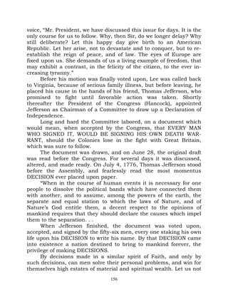 voice, “Mr. President, we have discussed this issue for days. It is the
only course for us to follow. Why, then Sir, do we longer delay? Why
still deliberate? Let this happy day give birth to an American
Republic. Let her arise, not to devastate and to conquer, but to re-
establish the reign of peace, and of law. The eyes of Europe are
fixed upon us. She demands of us a living example of freedom, that
may exhibit a contrast, in the felicity of the citizen, to the ever in-
creasing tyranny.”
      Before his motion was finally voted upon, Lee was called back
to Virginia, because of serious family illness, but before leaving, he
placed his cause in the hands of his friend, Thomas Jefferson, who
promised to fight until favorable action was taken. Shortly
thereafter the President of the Congress (Hancock), appointed
Jefferson as Chairman of a Committee to draw up a Declaration of
Independence.
      Long and hard the Committee labored, on a document which
would mean, when accepted by the Congress, that EVERY MAN
WHO SIGNED IT, WOULD BE SIGNING HIS OWN DEATH WAR-
RANT, should the Colonies lose in the fight with Great Britain,
which was sure to follow.
      The document was drawn, and on June 28, the original draft
was read before the Congress. For several days it was discussed,
altered, and made ready. On July 4, 1776, Thomas Jefferson stood
before the Assembly, and fearlessly read the most momentus
DECISION ever placed upon paper.
      “When in the course of human events it is necessary for one
people to dissolve the political bands which have connected them
with another, and to assume, among the powers of the earth, the
separate and equal station to which the laws of Nature, and of
Nature’s God entitle them, a decent respect to the opinions of
mankind requires that they should declare the causes which impel
them to the separation. . .
      When Jefferson finished, the document was voted upon,
accepted, and signed by the fifty-six men, every one staking his own
life upon his DECISION to write his name. By that DECISION came
into existence a nation destined to bring to mankind forever, the
privilege of making DECISIONS.
      By decisions made in a similar spirit of Faith, and only by
such decisions, can men solve their personal problems, and win for
themselves high estates of material and spiritual wealth. Let us not
                                  156
 