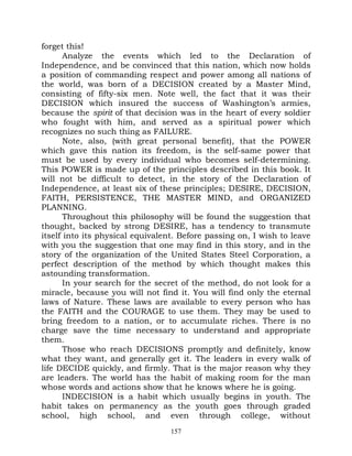 forget this!
       Analyze the events which led to the Declaration of
Independence, and be convinced that this nation, which now holds
a position of commanding respect and power among all nations of
the world, was born of a DECISION created by a Master Mind,
consisting of fifty-six men. Note well, the fact that it was their
DECISION which insured the success of Washington’s armies,
because the spirit of that decision was in the heart of every soldier
who fought with him, and served as a spiritual power which
recognizes no such thing as FAILURE.
       Note, also, (with great personal benefit), that the POWER
which gave this nation its freedom, is the self-same power that
must be used by every individual who becomes self-determining.
This POWER is made up of the principles described in this book. It
will not be difficult to detect, in the story of the Declaration of
Independence, at least six of these principles; DESIRE, DECISION,
FAITH, PERSISTENCE, THE MASTER MIND, and ORGANIZED
PLANNING.
       Throughout this philosophy will be found the suggestion that
thought, backed by strong DESIRE, has a tendency to transmute
itself into its physical equivalent. Before passing on, I wish to leave
with you the suggestion that one may find in this story, and in the
story of the organization of the United States Steel Corporation, a
perfect description of the method by which thought makes this
astounding transformation.
       In your search for the secret of the method, do not look for a
miracle, because you will not find it. You will find only the eternal
laws of Nature. These laws are available to every person who has
the FAITH and the COURAGE to use them. They may be used to
bring freedom to a nation, or to accumulate riches. There is no
charge save the time necessary to understand and appropriate
them.
       Those who reach DECISIONS promptly and definitely, know
what they want, and generally get it. The leaders in every walk of
life DECIDE quickly, and firmly. That is the major reason why they
are leaders. The world has the habit of making room for the man
whose words and actions show that he knows where he is going.
       INDECISION is a habit which usually begins in youth. The
habit takes on permanency as the youth goes through graded
school, high school, and even through college, without
                                  157
 