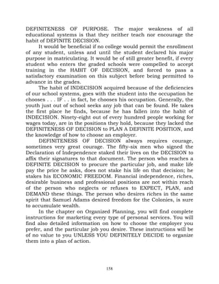 DEFINITENESS OF PURPOSE. The major weakness of all
educational systems is that they neither teach nor encourage the
habit of DEFINITE DECISION.
      It would be beneficial if no college would permit the enrollment
of any student, unless and until the student declared his major
purpose in matriculating. It would be of still greater benefit, if every
student who enters the graded schools were compelled to accept
training in the HABIT OF DECISION, and forced to pass a
satisfactory examination on this subject before being permitted to
advance in the grades.
      The habit of INDECISION acquired because of the deficiencies
of our school systems, goes with the student into the occupation he
chooses . . . IF . . in fact, he chooses his occupation. Generally, the
youth just out of school seeks any job that can be found. He takes
the first place he finds, because he has fallen into the habit of
INDECISION. Ninety-eight out of every hundred people working for
wages today, are in the positions they hold, because they lacked the
DEFINITENESS OF DECISION to PLAN A DEFINITE POSITION, and
the knowledge of how to choose an employer.
      DEFINITENESS OF DECISION always requires courage,
sometimes very great courage. The fifty-six men who signed the
Declaration of Independence staked their lives on the DECISION to
affix their signatures to that document. The person who reaches a
DEFINITE DECISION to procure the particular job, and make life
pay the price he asks, does not stake his life on that decision; he
stakes his ECONOMIC FREEDOM. Financial independence, riches,
desirable business and professional positions are not within reach
of the person who neglects or refuses to EXPECT, PLAN, and
DEMAND these things. The person who desires riches in the same
spirit that Samuel Adams desired freedom for the Colonies, is sure
to accumulate wealth.
      In the chapter on Organized Planning, you will find complete
instructions for marketing every type of personal services. You will
find also detailed information on how to choose the employer you
prefer, and the particular job you desire. These instructions will be
of no value to you UNLESS YOU DEFINITELY DECIDE to organize
them into a plan of action.




                                  158
 