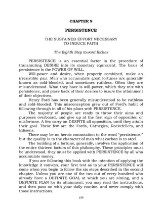 CHAPTER 9

                          PERSISTENCE

              THE SUSTAINED EFFORT NECESSARY
                      TO INDUCE FAITH

                   The Eighth Step toward Riches

      PERSISTENCE is an essential factor in the procedure of
transmuting DESIRE into its monetary equivalent. The basis of
persistence is the POWER OF WILL.
      Will-power and desire, when properly combined, make an
irresistible pair. Men who accumulate great fortunes are generally
known as cold-blooded, and sometimes ruthless. Often they are
misunderstood. What they have is will-power, which they mix with
persistence, and place back of their desires to insure the attainment
of their objectives.
      Henry Ford has been generally misunderstood to be ruthless
and cold-blooded. This misconception grew out of Ford’s habit of
following through in all of his plans with PERSISTENCE.
      The majority of people are ready to throw their aims and
purposes overboard, and give up at the first sign of opposition or
misfortune. A few carry on DESPITE all opposition, until they attain
their goal. These few are the Fords, Carnegies, Rockefellers, and
Edisons.
      There may be no heroic connotation to the word “persistence,”
but the quality is to the character of man what carbon is to steel.
      The building of a fortune, generally, involves the application of
the entire thirteen factors of this philosophy. These principles must
be understood, they must be applied with PERSISTENCE by all who
accumulate money.
      If you are following this book with the intention of applying the
knowledge it conveys, your first test as to your PERSISTENCE will
come when you begin to follow the six steps described in the second
chapter. Unless you are one of the two out of every hundred who
already have a DEFINITE GOAL at which you are aiming, and a
DEFINITE PLAN for its attainment, you may read the instructions,
and then pass on with your daily routine, and never comply with
those instructions.
                                  159
 