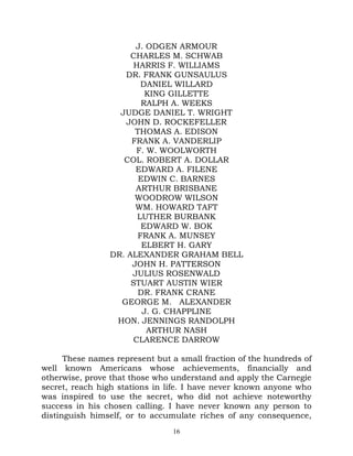 J. ODGEN ARMOUR
                     CHARLES M. SCHWAB
                     HARRIS F. WILLIAMS
                   DR. FRANK GUNSAULUS
                       DANIEL WILLARD
                         KING GILLETTE
                       RALPH A. WEEKS
                  JUDGE DANIEL T. WRIGHT
                    JOHN D. ROCKEFELLER
                      THOMAS A. EDISON
                     FRANK A. VANDERLIP
                      F. W. WOOLWORTH
                   COL. ROBERT A. DOLLAR
                      EDWARD A. FILENE
                       EDWIN C. BARNES
                      ARTHUR BRISBANE
                      WOODROW WILSON
                      WM. HOWARD TAFT
                      LUTHER BURBANK
                       EDWARD W. BOK
                      FRANK A. MUNSEY
                        ELBERT H. GARY
                DR. ALEXANDER GRAHAM BELL
                     JOHN H. PATTERSON
                     JULIUS ROSENWALD
                     STUART AUSTIN WIER
                       DR. FRANK CRANE
                  GEORGE M. ALEXANDER
                        J. G. CHAPPLINE
                 HON. JENNINGS RANDOLPH
                         ARTHUR NASH
                     CLARENCE DARROW

      These names represent but a small fraction of the hundreds of
well known Americans whose achievements, financially and
otherwise, prove that those who understand and apply the Carnegie
secret, reach high stations in life. I have never known anyone who
was inspired to use the secret, who did not achieve noteworthy
success in his chosen calling. I have never known any person to
distinguish himself, or to accumulate riches of any consequence,
                                16
 