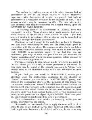 The author is checking you up at this point, because lack of
persistence is one of the major causes of failure. Moreover,
experience with thousands of people has proved that lack of
persistence is a weakness common to the majority of men. It is a
weakness which may be overcome by effort. The ease with which
lack of persistence may be conquered will depend entirely upon the
INTENSITY OF ONE’S DESIRE.
     The starting point of all achievement is DESIRE. Keep this
constantly in mind. Weak desires bring weak results, just as a
small amount of fire makes a small amount of heat. If you find
yourself lacking in persistence, this weakness may be remedied by
building a stronger fire under your desires.
     Continue to read through to the end, then go back to Chapter
two, and start immediately to carry out the instructions given in
connection with the six steps. The eagerness with which you follow
these instructions will indicate clearly, how much, or how little you
really DESIRE to accumulate money. If you find that you are
indifferent, you may be sure that you have not yet acquired the
“money consciousness” which you must possess, before you can be
sure of accumulating a fortune.
     Fortunes gravitate to men whose minds have been prepared to
“attract” them, just as surely as water gravitates to the ocean. In
this book may be found all the stimuli necessary to “attune” any
normal mind to the vibrations which will attract the object of one’s
desires.
     If you find you are weak in PERSISTENCE, center your
attention upon the instructions contained in the chapter on
“Power”; surround yourself with a “MASTER MIND” group, and
through the cooperative efforts of the members of this group, you
can develop persistence. You will find additional instructions for the
development of persistence in the chapters on auto-suggestion, and
the subconscious mind. Follow the instructions outlined in these
chapters until your habit nature hands over to your subconscious
mind, a clear picture of the object of your DESIRE. From that point
on, you will not be handicapped by lack of persistence.
     Your subconscious mind works continuously, while you are
awake, and while you are asleep.
     Spasmodic, or occasional effort to apply the rules will be of no
value to you. To get RESULTS, you must apply all of the rules until
their application becomes a fixed habit with you. In no other way
                                 160
 