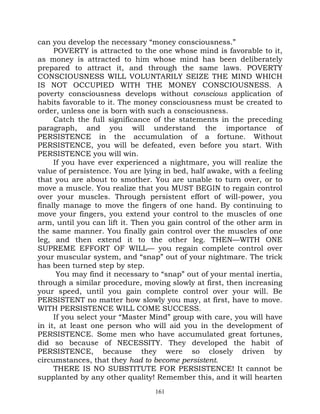 can you develop the necessary “money consciousness.”
     POVERTY is attracted to the one whose mind is favorable to it,
as money is attracted to him whose mind has been deliberately
prepared to attract it, and through the same laws. POVERTY
CONSCIOUSNESS WILL VOLUNTARILY SEIZE THE MIND WHICH
IS NOT OCCUPIED WITH THE MONEY CONSCIOUSNESS. A
poverty consciousness develops without conscious application of
habits favorable to it. The money consciousness must be created to
order, unless one is born with such a consciousness.
     Catch the full significance of the statements in the preceding
paragraph, and you will understand the importance of
PERSISTENCE in the accumulation of a fortune. Without
PERSISTENCE, you will be defeated, even before you start. With
PERSISTENCE you will win.
     If you have ever experienced a nightmare, you will realize the
value of persistence. You are lying in bed, half awake, with a feeling
that you are about to smother. You are unable to turn over, or to
move a muscle. You realize that you MUST BEGIN to regain control
over your muscles. Through persistent effort of will-power, you
finally manage to move the fingers of one hand. By continuing to
move your fingers, you extend your control to the muscles of one
arm, until you can lift it. Then you gain control of the other arm in
the same manner. You finally gain control over the muscles of one
leg, and then extend it to the other leg. THEN—WITH ONE
SUPREME EFFORT OF WILL— you regain complete control over
your muscular system, and “snap” out of your nightmare. The trick
has been turned step by step.
      You may find it necessary to “snap” out of your mental inertia,
through a similar procedure, moving slowly at first, then increasing
your speed, until you gain complete control over your will. Be
PERSISTENT no matter how slowly you may, at first, have to move.
WITH PERSISTENCE WILL COME SUCCESS.
     If you select your “Master Mind” group with care, you will have
in it, at least one person who will aid you in the development of
PERSISTENCE. Some men who have accumulated great fortunes,
did so because of NECESSITY. They developed the habit of
PERSISTENCE, because they were so closely driven by
circumstances, that they had to become persistent.
     THERE IS NO SUBSTITUTE FOR PERSISTENCE! It cannot be
supplanted by any other quality! Remember this, and it will hearten
                                 161
 