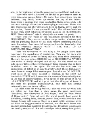 you, in the beginning, when the going may seem difficult and slow.
     Those who have cultivated the HABIT of persistence seem to
enjoy insurance against failure. No matter how many times they are
defeated, they finally arrive up toward the top of the ladder.
Sometimes it appears that there is a hidden Guide whose duty is to
test men through all sorts of discouraging experiences. Those who
pick themselves up after defeat and keep on trying, arrive; and the
world cries, “Bravo! I knew you could do it!” The hidden Guide lets
no one enjoy great achievement without passing the PERSISTENCE
TEST. Those who can’t take it, simply do not make the grade.
     Those who can “take it” are bountifully rewarded for their
PERSISTENCE. They receive, as their compensation, whatever goal
they are pursuing. That is not all! They receive something infinitely
more important than material compensation—the knowledge that
“EVERY FAILURE BRINGS WITH IT THE SEED OF AN
EQUIVALENT ADVANTAGE.”
     There are exceptions to this rule; a few people know from
experience the soundness of persistence. They are the ones who
have not accepted defeat as being anything more than temporary.
They are the ones whose DESIRES are so PERSISTENTLY APPLIED
that defeat is finally changed into victory. We who stand on the
side-lines of Life see the overwhelmingly large number who go down
in defeat, never to rise again. We see the few who take the
punishment of defeat as an urge to greater effort. These, fortunately,
never learn to accept Life’s reverse gear. But what we DO NOT SEE,
what most of us never suspect of existing, is the silent but
irresistible POWER which comes to the rescue of those who fight on
in the face of discouragement. If we speak of this power at all we
call it PERSISTENCE, and let it go at that. One thing we all know, if
one does not possess PERSISTENCE, one does not achieve
noteworthy success in any calling.
     As these lines are being written, I look up from my work, and
see before me, less than a block away, the great mysterious
“Broadway,” the “Graveyard of Dead Hopes,” and the “Front Porch
of Opportunity.” From all over the world people have come to
Broadway, seeking fame, fortune, power, love, or whatever it is that
human beings call success. Once in a great while someone steps
out from the long procession of seekers, and the world hears that
another person has mastered Broadway. But Broadway is not easily
nor quickly conquered. She acknowledges talent, recognizes genius,
                                 162
 