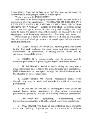 It was plenty. Away up in figures so high that one week’s salary is
far more than most people make in a whole year.
     Verily it pays to be PERSISTENT!
     And here is an encouraging statement which carries with it a
suggestion of great significance— THOUSANDS OF SINGERS WHO
EXCEL KATE SMITH ARE WALKING UP AND DOWN BROADWAY
LOOKING FOR A “BREAK”— WITHOUT SUCCESS. Countless others
have come and gone, many of them sang well enough, but they
failed to make the grade because they lacked the courage to keep on
keeping on, until Broadway became tired of turning them away.
     Persistence is a state of mind, therefore it can be cultivated.
Like all states of mind, persistence is based upon definite causes,
among them these:—

       a. DEFINITENESS OF PURPOSE. Knowing what one wants
  is the first and, perhaps, the most important step toward the
  development of persistence. A strong motive forces one to
  surmount many difficulties.

     b. DESIRE. It is comparatively easy to acquire and to
  maintain persistence in pursuing the object of intense desire.

       c. SELF-RELIANCE. Belief in one’s ability to carry out a
  plan encourages one to follow the plan through with persistence.
  (Self-reliance can be developed through the principle described in
  the chapter on auto-suggestion).

      d. DEFINITENESS OF PLANS. Organized plans, even
  though they may be weak and entirely impractical, encourage
  persistence.

      e. ACCURATE KNOWLEDGE. Knowing that one’s plans are
  sound, based upon experience or observation, encourages
  persistence; “guessing” instead of “knowing” destroys persistence.

     f. CO-OPERATION.        Sympathy,     understanding,     and
  harmonious cooperation with others tend to develop persistence.

     g. WILL-POWER. The habit of concentrating one’s thoughts
  upon the building of plans for the attainment of a definite
                                164
 