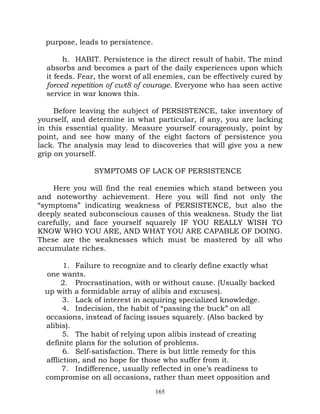 purpose, leads to persistence.

        h. HABIT. Persistence is the direct result of habit. The mind
  absorbs and becomes a part of the daily experiences upon which
  it feeds. Fear, the worst of all enemies, can be effectively cured by
  forced repetition of cwt8 of courage. Everyone who has seen active
  service in war knows this.

     Before leaving the subject of PERSISTENCE, take inventory of
yourself, and determine in what particular, if any, you are lacking
in this essential quality. Measure yourself courageously, point by
point, and see how many of the eight factors of persistence you
lack. The analysis may lead to discoveries that will give you a new
grip on yourself.

               SYMPTOMS OF LACK OF PERSISTENCE

    Here you will find the real enemies which stand between you
and noteworthy achievement. Here you will find not only the
“symptoms” indicating weakness of PERSISTENCE, but also the
deeply seated subconscious causes of this weakness. Study the list
carefully, and face yourself squarely IF YOU REALLY WISH TO
KNOW WHO YOU ARE, AND WHAT YOU ARE CAPABLE OF DOING.
These are the weaknesses which must be mastered by all who
accumulate riches.

       1. Failure to recognize and to clearly define exactly what
 one wants.
      2. Procrastination, with or without cause. (Usually backed
 up with a formidable array of alibis and excuses).
       3. Lack of interest in acquiring specialized knowledge.
       4. Indecision, the habit of “passing the buck” on all
 occasions, instead of facing issues squarely. (Also backed by
 alibis).
       5. The habit of relying upon alibis instead of creating
 definite plans for the solution of problems.
       6. Self-satisfaction. There is but little remedy for this
 affliction, and no hope for those who suffer from it.
      7. Indifference, usually reflected in one’s readiness to
 compromise on all occasions, rather than meet opposition and
                                   165
 