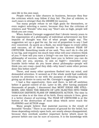 own life in his own way).
     People refuse to take chances in business, because they fear
the criticism which may follow if they fail. The fear of criticism, in
such cases is stronger than the DESIRE for success.
     Too many people refuse to set high goals for themselves, or
even neglect selecting a career, because they fear the criticism of
relatives and “friends” who may say “Don’t aim so high, people will
think you are crazy.
     When Andrew Carnegie suggested that I devote twenty years to
the organization of a philosophy of individual achievement my first
impulse of thought was fear of what people might say. The
suggestion set up a goal for me, far out of proportion to any I had
ever conceived. As quick as a flash, my mind began to create alibis
and excuses, all of them traceable to the inherent FEAR OF
CRITICISM. Something inside of me said, “You can’t do it—the job
is too big, and requires too much time-what will your relatives think
of you ?—how will you earn a living?—no one has ever organized a
philosophy of success, what right have you to believe you can do
it?—who are you, anyway, to aim so high?— remember your
humble birth—what do you know about philosophy—people will
think you are crazy—(and they did)—why hasn’t some other person
done this before now?”
     These, and many other questions flashed into my mind, and
demanded attention. It seemed as if the whole world had suddenly
turned its attention to me with the purpose of ridiculing me into
giving up all desire to carry out Mr. Carnegie’s suggestion.
     I had a fine opportunity, then and there, to kill off ambition
before it gained control of me. Later in life, after having analyzed
thousands of people, I discovered that MOST IDEAS ARE STILL-
BORN, AND NEED THE BREATH OF LIFE INJECTED INTO THEM
THROUGH DEFINITE PLANS OF IMMEDIATE ACTION. The time to
nurse an idea is at the time of its birth. Every minute it lives, gives
it a better chance of surviving. The FEAR OF CRITICISM is at the
bottom of the destruction of most ideas which never reach the
PLANNING and ACTION stage.
     Many people believe that material success is the result of
favorable “breaks.” There is an element of ground for the belief, but
those depending entirely upon luck, are nearly always disappointed,
because they overlook another important factor which must be
present before one can be sure of success. It is the knowledge with
                                  167
 