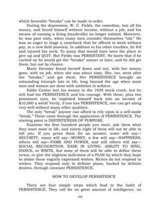 which favorable “breaks” can be made to order.
      During the depression, W. C. Fields, the comedian, lost all his
money, and found himself without income, without a job, and his
means of earning a living (vaudeville) no longer existed. Moreover,
he was past sixty, when many men consider themselves “old.” He
was so eager to stage a comeback that he offered to work without
pay, in a new field (movies). In addition to his other troubles, he fell
and injured his neck. To many that would have been the place to
give up and QUIT. But Fields was PERSISTENT. He knew that if he
carried on he would get the “breaks” sooner or later, and he did get
them, but not by chance.
      Marie Dressler found herself down and out, with her money
gone, with no job, when she was about sixty. She, too, went after
the “breaks,” and got them. Her PERSISTENCE brought an
astounding triumph late in life, long beyond the age when most
men and women are done with ambition to achieve.
      Eddie Cantor lost his money in the 1929 stock crash, but he
still had his PERSISTENCE and his courage. With these, plus two
prominent eyes, he exploited himself back into an income of
$10,000 a week! Verily, if one has PERSISTENCE, one can get along
very well without many other qualities.
      The only “break” anyone can afford to rely upon is a self-made
“break.” These come through the application of PERSISTENCE. The
starting point is DEFINITENESS OF PURPOSE.
      Examine the first hundred people you meet, ask them what
they want most in life, and ninety eight of them will not be able to
tell you. If you press them for an answer, some will say—
SECURITY, many will say—MONEY, a few will say—HAPPINESS,
others will say—FAME AND POWER, and still others will say—
SOCIAL RECOGNITION, EASE IN LIVING, ABILITY TO SING,
DANCE, or WRITE, but none of them will be able to define these
terms, or give the slightest indication of a PLAN by which they hope
to attain these vaguely expressed wishes. Riches do not respond to
wishes. They respond only to definite plans, backed by definite
desires, through constant PERSISTENCE.

                   HOW TO DEVELOP PERSISTENCE

   There are four simple steps which lead to the habit of
PERSISTENCE. They call for no great amount of intelligence, no
                                  168
 