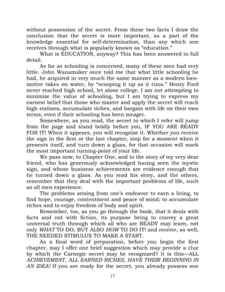 without possession of the secret. From these two facts I draw the
conclusion that the secret is more important, as a part of the
knowledge essential for self-determination, than any which one
receives through what is popularly known as “education.”
       What is EDUCATION, anyway? This has been answered in full
detail.
       As far as schooling is concerned, many of these men had very
little. John Wanamaker once told me that what little schooling he
had, he acquired in very much the same manner as a modern loco-
motive takes on water, by “scooping it up as it runs.” Henry Ford
never reached high school, let alone college. I am not attempting to
minimize the value of schooling, but I am trying to express my
earnest belief that those who master and apply the secret will reach
high stations, accumulate riches, and bargain with life on their own
terms, even if their schooling has been meager.
       Somewhere, as you read, the secret to which I refer will jump
from the page and stand boldly before you, IF YOU ARE READY
FOR IT! When it appears, you will recognize it. Whether you receive
the sign in the first or the last chapter, stop for a moment when it
presents itself, and turn down a glass, for that occasion will mark
the most important turning-point of your life.
       We pass now, to Chapter One, and to the story of my very dear
friend, who has generously acknowledged having seen the mystic
sign, and whose business achievements are evidence enough that
he turned down a glass. As you read his story, and the others,
remember that they deal with the important problems of life, such
as all men experience.
       The problems arising from one’s endeavor to earn a living, to
find hope, courage, contentment and peace of mind; to accumulate
riches and to enjoy freedom of body and spirit.
       Remember, too, as you go through the book, that it deals with
facts and not with fiction, its purpose being to convey a great
universal truth through which all who are READY may learn, not
only WHAT TO DO, BUT ALSO HOW TO DO IT! and receive, as well,
THE NEEDED STIMULUS TO MAKE A START.
       As a final word of preparation, before you begin the first
chapter, may I offer one brief suggestion which may provide a clue
by which the Carnegie secret may be recognized? It is this—ALL
ACHIEVEMENT, ALL EARNED RICHES, HAVE THEIR BEGINNING IN
AN IDEA! If you are ready for the secret, you already possess one
                                 17
 