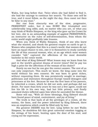 Wales, but long before that. Twice when she had failed to find it,
she had the courage to continue her search. “To thine own self be
true, and it must follow, as the night the day, thou canst not then
be false to any man.”
     Her rise from obscurity was of the slow, progressive,
PERSISTENT order, but it was SURE! She triumphed over
unbelievably long odds; and, no matter who you are, or what you
may think of Wallis Simpson, or the king who gave up his Crown for
her love, she is an astounding example of applied PERSISTENCE,
an instructor on the rules of self-determination, from whom the
entire world might profitably take lessons.
     When you think of Wallis Simpson, think of one who knew
what she wanted, and shook the greatest empire on earth to get it.
Women who complain that this is a man’s world, that women do not
have an equal chance to win, owe it to themselves to study carefully
the life of this unusual woman, who, at an age which most women
consider “old,” captured the affections of the most desirable
bachelor in the entire world.
     And what of King Edward? What lesson may we learn from his
part in the world’s greatest drama of recent times? Did he pay too
high a price for the affections of the woman of his choice?
     Surely no one but he can give the correct answer. The rest of us
can only conjecture. This much we know, the king came into the
world without his own consent. He was born to great riches,
without requesting them. He was persistently sought in marriage;
politicians and statesmen throughout Europe tossed dowagers and
princesses at his feet. Because he was the first born of his parents,
he inherited a crown, which he did not seek, and perhaps did not
desire. For more than forty years he was not a free agent, could not
live his life in his own way, had but little privacy, and finally
assumed duties inflicted upon him when he ascended the throne.
     Some will say, “With all these blessings, King Edward should
have found peace of mind, contentment, and joy of living.”
     The truth is that back of all the privileges of a crown, all the
money, the fame, and the power inherited by King Edward, there
was an emptiness which could be filled only by love.
     His greatest DESIRE was for love. Long before he met Wallis
Simpson, he doubtless felt this great universal emotion tugging at
the strings of his heart, beating upon the door of his soul, and
crying out for expression.
                                 170
 