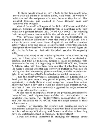In these words would we pay tribute to the two people who,
  more than all others of modern times, have been the victims of
  criticism and the recipients of abuse, because they found Life’s
  greatest treasure, and claimed it. *Mrs. Simpson read and
  approved this analysis.
      Most of the world will applaud the Duke of Windsor and Wallis
Simpson, because of their PERSISTENCE in searching until they
found life’s greatest reward. ALL OF US CAN PROFIT by following
their example in our own search for that which we demand of life.
      What mystical power gives to men of PERSISTENCE the
capacity to master difficulties? Does the quality of PERSISTENCE
set up in one’s mind some form of spiritual, mental or chemical
activity which gives one access to supernatural forces? Does Infinite
Intelligence throw itself on the side of the person who still fights on,
after the battle has been lost, with the whole world on the opposing
side?
      These and many other similar questions have arisen in my
mind as I have observed men like Henry Ford, who started at
scratch, and built an Industrial Empire of huge proportions, with
little else in the way of a beginning but PERSISTENCE. Or, Thomas
A. Edison, who, with less than three months of schooling, became
the world’s leading inventor and converted PERSISTENCE into the
talking machine, the moving picture machine, and the incandescent
light, to say nothing of half a hundred other useful inventions.
      I had the happy privilege of analyzing both Mr. Edison and Mr.
Ford, year by year, over a long period of years, and therefore, the
opportunity to study them at close range, so I speak from actual
knowledge when I say that I found no quality save PERSISTENCE,
in either of them, that even remotely suggested the major source of
their stupendous achievements.
      As one makes an impartial study of the prophets, philosophers,
“miracle” men, and religious leaders of the past, one is drawn to the
inevitable conclusion that PERSISTENCE, concentration of effort,
and DEFINITENESS OF PURPOSE, were the major sources of their
achievements.
      Consider, for example, the strange and fascinating story of
Mohammed; analyze his life, compare him with men of achievement
in this modern age of industry and finance, and observe how they
have one outstanding trait in common, PERSISTENCE!
      If you are keenly interested in studying the strange power
                                  172
 