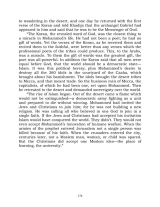to wandering in the desert, and one day he returned with the first
verse of the Koran and told Khadija that the archangel Gabriel had
appeared to him and said that he was to be the Messenger of God.
     “The Koran, the revealed word of God, was the closest thing to
a miracle in Mohammed’s life. He had not been a poet; he had no
gift of words. Yet the verses of the Koran, as he received them and
recited them to the faithful, were better than any verses which the
professional poets of the tribes could produce. This, to the Arabs,
was a miracle. To them the gift of words was the greatest gift, the
poet was all-powerful. In addition the Koran said that all men were
equal before God, that the world should be a democratic state—
Islam. It was this political heresy, plus Mohammed’s desire to
destroy all the 360 idols in the courtyard of the Caaba, which
brought about his banishment. The idols brought the desert tribes
to Mecca, and that meant trade. So the business men of Mecca, the
capitalists, of which he had been one, set upon Mohammed. Then
he retreated to the desert and demanded sovereignty over the world.
     “The rise of Islam began. Out of the desert came a flame which
would not be extinguished—a democratic army fighting as a unit
and prepared to die without wincing. Mohammed had invited the
Jews and Christians to join him; for he was not building a new
religion. He was calling all who believed in one God to join in a
single faith. If the Jews and Christians had accepted his invitation
Islam would have conquered the world. They didn’t. They would not
even accept Mohammed’s innovation of humane warfare. When the
armies of the prophet entered Jerusalem not a single person was
killed because of his faith. When the crusaders entered the city,
centuries later, not a Moslem man, woman, or child was spared.
But the Christians did accept one Moslem idea—the place of
learning, the university.”




                                174
 