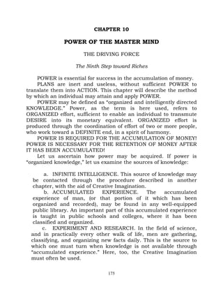 CHAPTER 10

              POWER OF THE MASTER MIND

                      THE DRIVING FORCE

                   The Ninth Step toward Riches

    POWER is essential for success in the accumulation of money.
    PLANS are inert and useless, without sufficient POWER to
translate them into ACTION. This chapter will describe the method
by which an individual may attain and apply POWER.
    POWER may be defined as “organized and intelligently directed
KNOWLEDGE.” Power, as the term is here used, refers to
ORGANIZED effort, sufficient to enable an individual to transmute
DESIRE into its monetary equivalent. ORGANIZED effort is
produced through the coordination of effort of two or more people,
who work toward a DEFINITE end, in a spirit of harmony.
    POWER IS REQUIRED FOR THE ACCUMULATION OF MONEY!
POWER IS NECESSARY FOR THE RETENTION OF MONEY AFTER
IT HAS BEEN ACCUMULATED!
    Let us ascertain how power may be acquired. If power is
“organized knowledge,” let us examine the sources of knowledge:

       a. INFINITE INTELLIGENCE. This source of knowledge may
  be contacted through the procedure described in another
  chapter, with the aid of Creative Imagination.
       b. ACCUMULATED         EXPERIENCE.        The   accumulated
  experience of man, (or that portion of it which has been
  organized and recorded), may be found in any well-equipped
  public library. An important part of this accumulated experience
  is taught in public schools and colleges, where it has been
  classified and organized.
      c. EXPERIMENT AND RESEARCH. In the field of science,
 and in practically every other walk of life, men are gathering,
 classifying, and organizing new facts daily. This is the source to
 which one must turn when knowledge is not available through
 “accumulated experience.” Here, too, the Creative Imagination
 must often be used.

                               175
 