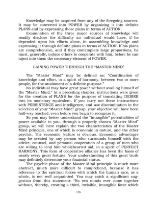 Knowledge may be acquired from any of the foregoing sources.
It may be converted into POWER by organizing it into definite
PLANS and by expressing those plans in terms of ACTION.
     Examination of the three major sources of knowledge will
readily disclose the difficulty an individual would have, if he
depended upon his efforts alone, in assembling knowledge and
expressing it through definite plans in terms of ACTION. If his plans
are comprehensive, and if they contemplate large proportions, he
must, generally, induce others to cooperate with him, before he can
inject into them the necessary element of POWER.

        GAINING POWER THROUGH THE ‘‘MASTER MIND”

     The “Master Mind” may be defined as: “Coordination of
knowledge and effort, in a spirit of harmony, between two or more
people, for the attainment of a definite purpose.”
     No individual may have great power without availing himself of
the “Master Mind.” In a preceding chapter, instructions were given
for the creation of PLANS for the purpose of translating DESIRE
into its monetary equivalent. If you carry out these instructions
with PERSISTENCE and intelligence, and use discrimination in the
selection of your “Master Mind” group, your objective will have been
half-way reached, even before you begin to recognize it.
     So you may better understand the “intangible” potentialities of
power available to you, through a properly chosen “Master Mind”
group, we will here explain the two characteristics of the Master
Mind principle, one of which is economic in nature, and the other
psychic. The economic feature is obvious. Economic advantages
may be created by any person who surrounds himself with the
advice, counsel, and personal cooperation of a group of men who
are willing to lend him wholehearted aid, in a spirit of PERFECT
HARMONY. This form of cooperative alliance has been the basis of
nearly every great fortune. Your understanding of this great truth
may definitely determine your financial status.
     The psychic phase of the Master Mind principle is much more
abstract, much more difficult to comprehend, because it has
reference to the spiritual forces with which the human race, as a
whole, is not well acquainted. You may catch a significant sug-
gestion from this statement: “No two minds ever come together
without, thereby, creating a third, invisible, intangible force which
                                 176
 