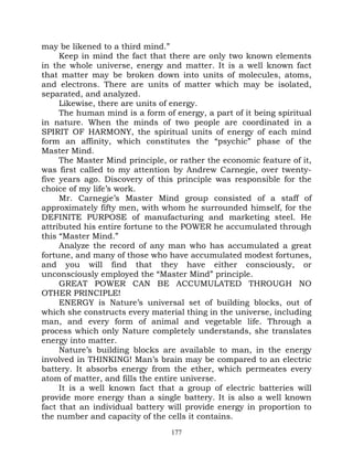 may be likened to a third mind.”
     Keep in mind the fact that there are only two known elements
in the whole universe, energy and matter. It is a well known fact
that matter may be broken down into units of molecules, atoms,
and electrons. There are units of matter which may be isolated,
separated, and analyzed.
     Likewise, there are units of energy.
     The human mind is a form of energy, a part of it being spiritual
in nature. When the minds of two people are coordinated in a
SPIRIT OF HARMONY, the spiritual units of energy of each mind
form an affinity, which constitutes the “psychic” phase of the
Master Mind.
     The Master Mind principle, or rather the economic feature of it,
was first called to my attention by Andrew Carnegie, over twenty-
five years ago. Discovery of this principle was responsible for the
choice of my life’s work.
     Mr. Carnegie’s Master Mind group consisted of a staff of
approximately fifty men, with whom he surrounded himself, for the
DEFINITE PURPOSE of manufacturing and marketing steel. He
attributed his entire fortune to the POWER he accumulated through
this “Master Mind.”
     Analyze the record of any man who has accumulated a great
fortune, and many of those who have accumulated modest fortunes,
and you will find that they have either consciously, or
unconsciously employed the “Master Mind” principle.
     GREAT POWER CAN BE ACCUMULATED THROUGH NO
OTHER PRINCIPLE!
     ENERGY is Nature’s universal set of building blocks, out of
which she constructs every material thing in the universe, including
man, and every form of animal and vegetable life. Through a
process which only Nature completely understands, she translates
energy into matter.
     Nature’s building blocks are available to man, in the energy
involved in THINKING! Man’s brain may be compared to an electric
battery. It absorbs energy from the ether, which permeates every
atom of matter, and fills the entire universe.
     It is a well known fact that a group of electric batteries will
provide more energy than a single battery. It is also a well known
fact that an individual battery will provide energy in proportion to
the number and capacity of the cells it contains.
                                 177
 